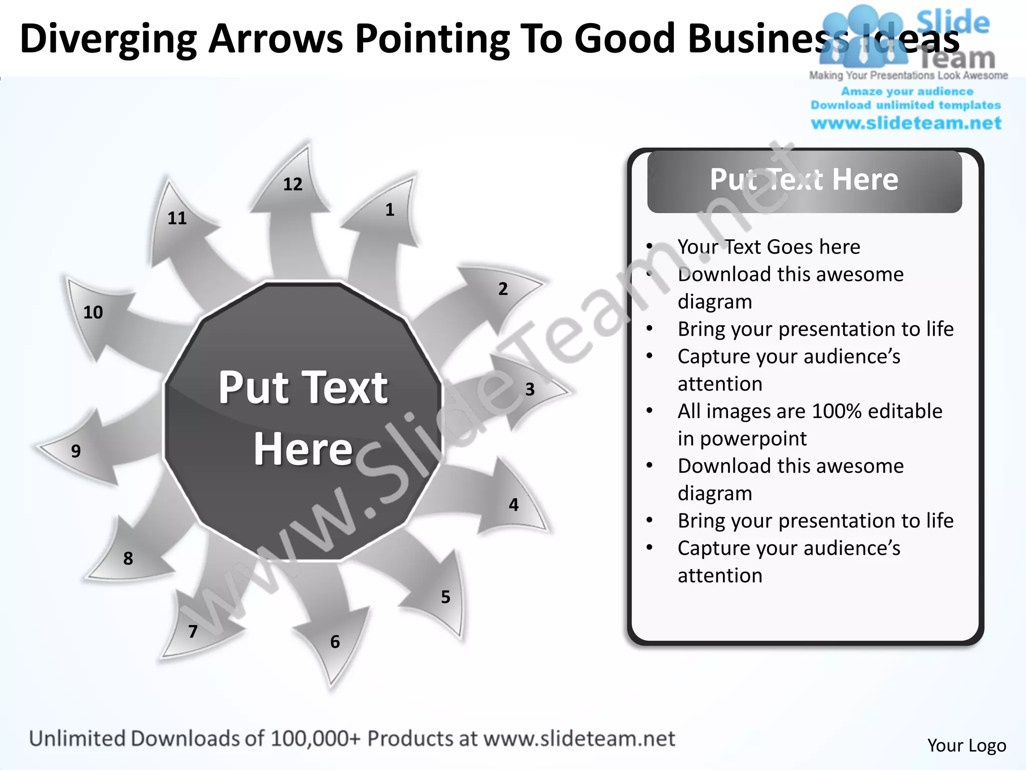 Diverging Arrows Pointing To Good Business Ideas


                           12                                  Put Text Here
               11                   1
                                                        •   Your Text Goes here
                                                        •   Download this awesome
                                            2
      10                                                    diagram
                                                        •   Bring your presentation to life
                                                        •   Capture your audience’s
                        Put Text                    3
                                                        •
                                                            attention
                                                            All images are 100% editable
  9                      Here                           •
                                                            in powerpoint
                                                            Download this awesome
                                                4
                                                            diagram
                                                        •   Bring your presentation to life
           8                                            •   Capture your audience’s
                                                            attention
                                        5
                    7
                                6




                                                                                       Your Logo
 