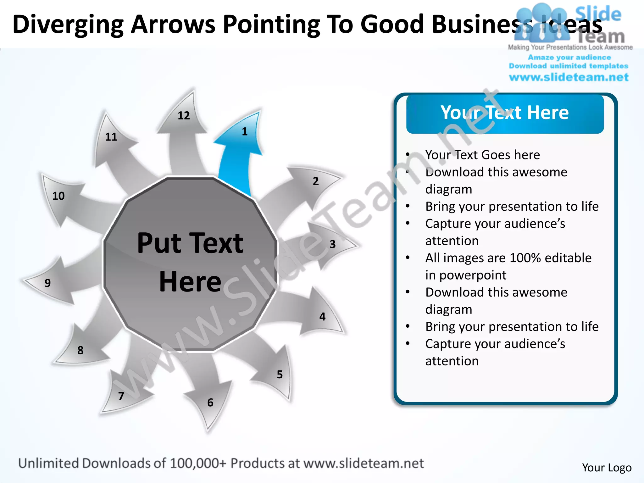 Diverging Arrows Pointing To Good Business Ideas


                           12                                 Your Text Here
               11                   1
                                                        •   Your Text Goes here
                                                        •   Download this awesome
                                            2
      10                                                    diagram
                                                        •   Bring your presentation to life
                                                        •   Capture your audience’s
                        Put Text                    3
                                                        •
                                                            attention
                                                            All images are 100% editable
  9                      Here                           •
                                                            in powerpoint
                                                            Download this awesome
                                                4
                                                            diagram
                                                        •   Bring your presentation to life
           8                                            •   Capture your audience’s
                                                            attention
                                        5
                    7
                                6




                                                                                       Your Logo
 