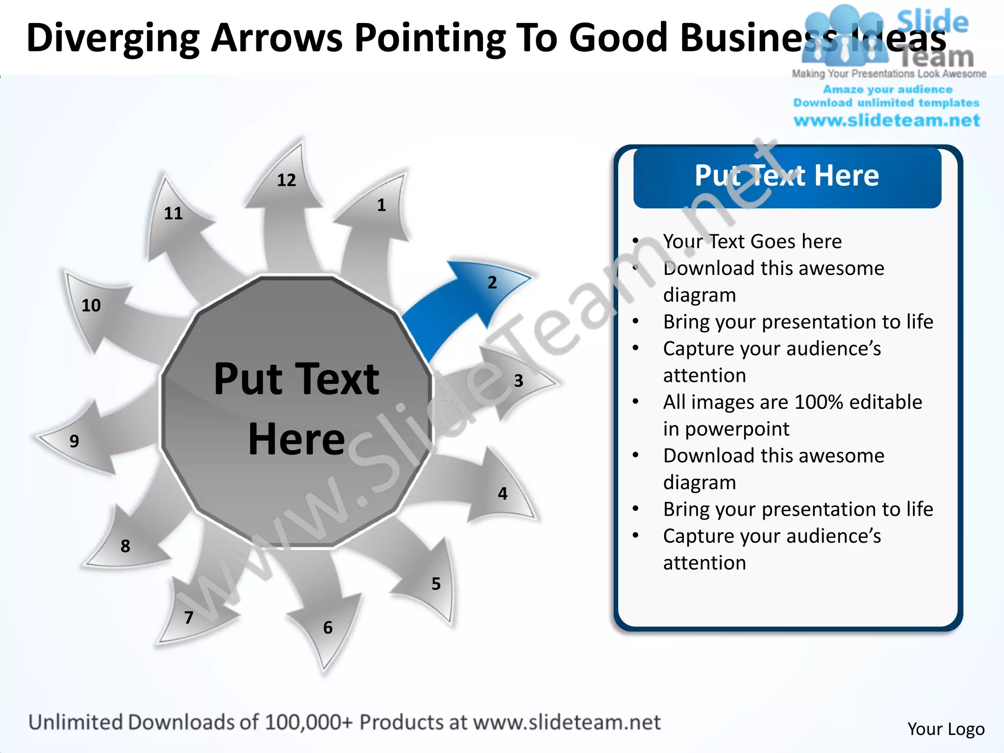 Diverging Arrows Pointing To Good Business Ideas


                           12                                  Put Text Here
               11                   1
                                                        •   Your Text Goes here
                                                        •   Download this awesome
                                            2
      10                                                    diagram
                                                        •   Bring your presentation to life
                                                        •   Capture your audience’s
                        Put Text                    3
                                                        •
                                                            attention
                                                            All images are 100% editable
  9                      Here                           •
                                                            in powerpoint
                                                            Download this awesome
                                                4
                                                            diagram
                                                        •   Bring your presentation to life
           8                                            •   Capture your audience’s
                                                            attention
                                        5
                    7
                                6




                                                                                       Your Logo
 