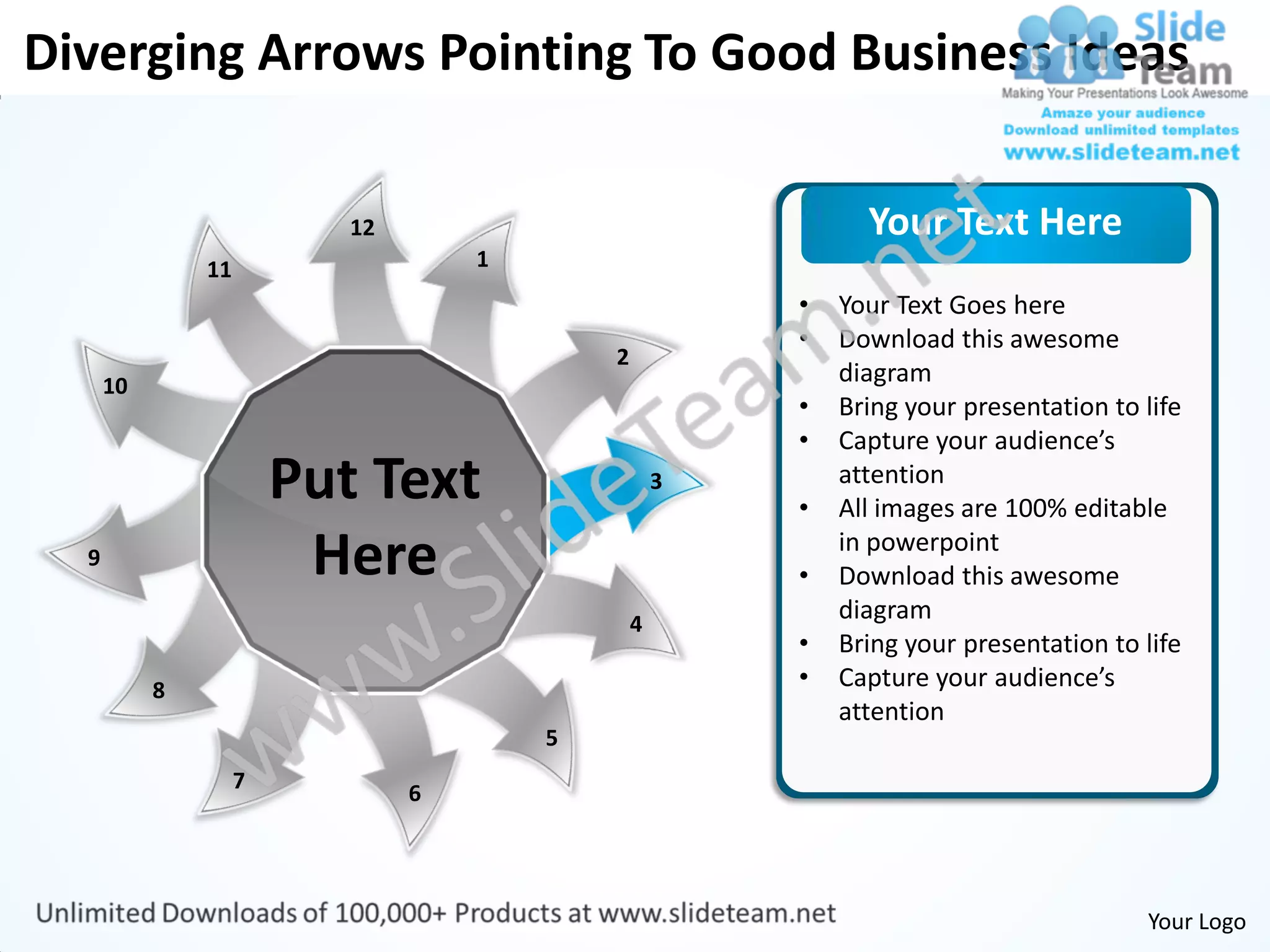 Diverging Arrows Pointing To Good Business Ideas

                           12                                 Your Text Here
               11                   1
                                                        •   Your Text Goes here
                                                        •   Download this awesome
                                            2
      10                                                    diagram
                                                        •   Bring your presentation to life
                                                        •   Capture your audience’s
                        Put Text                    3
                                                        •
                                                            attention
                                                            All images are 100% editable
  9                      Here                           •
                                                            in powerpoint
                                                            Download this awesome
                                                4
                                                            diagram
                                                        •   Bring your presentation to life
           8                                            •   Capture your audience’s
                                                            attention
                                        5
                    7
                                6




                                                                                       Your Logo
 