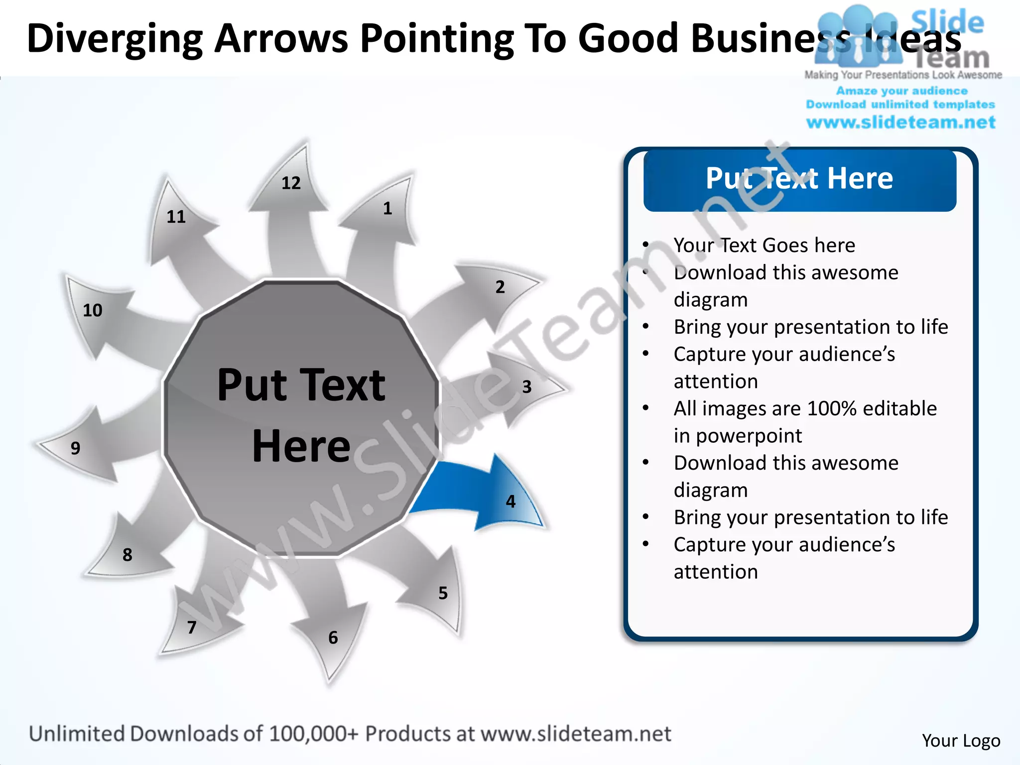 Diverging Arrows Pointing To Good Business Ideas


                           12                                  Put Text Here
               11                   1
                                                        •   Your Text Goes here
                                                        •   Download this awesome
                                            2
      10                                                    diagram
                                                        •   Bring your presentation to life
                                                        •   Capture your audience’s
                        Put Text                    3
                                                        •
                                                            attention
                                                            All images are 100% editable
  9                      Here                           •
                                                            in powerpoint
                                                            Download this awesome
                                                4
                                                            diagram
                                                        •   Bring your presentation to life
           8                                            •   Capture your audience’s
                                                            attention
                                        5
                    7
                                6




                                                                                       Your Logo
 