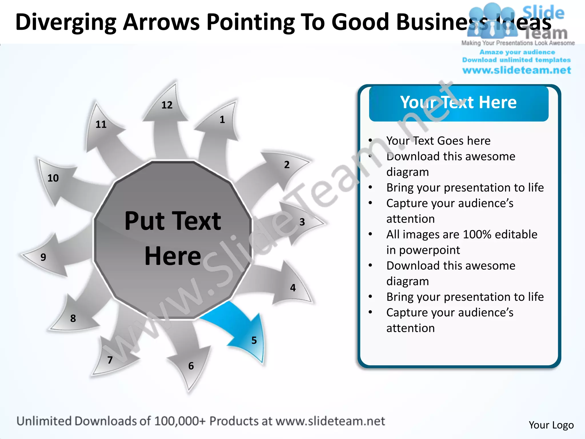 Diverging Arrows Pointing To Good Business Ideas


                           12                                 Your Text Here
               11                   1
                                                        •   Your Text Goes here
                                                        •   Download this awesome
                                            2
      10                                                    diagram
                                                        •   Bring your presentation to life
                                                        •   Capture your audience’s
                        Put Text                    3
                                                        •
                                                            attention
                                                            All images are 100% editable
  9                      Here                           •
                                                            in powerpoint
                                                            Download this awesome
                                                4
                                                            diagram
                                                        •   Bring your presentation to life
           8                                            •   Capture your audience’s
                                                            attention
                                        5
                    7
                                6




                                                                                       Your Logo
 