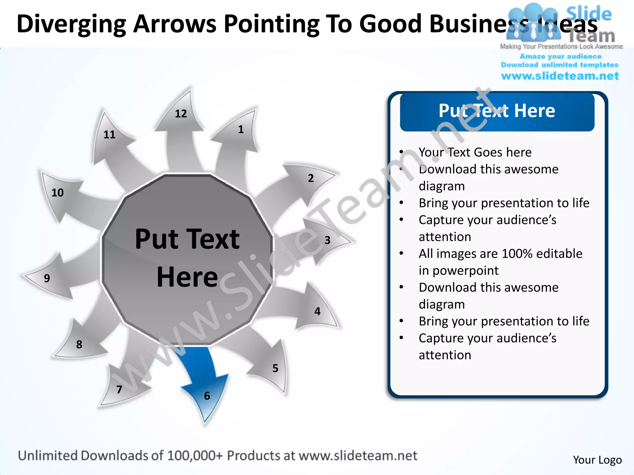 Diverging Arrows Pointing To Good Business Ideas


                           12                                  Put Text Here
               11                   1
                                                        •   Your Text Goes here
                                                        •   Download this awesome
                                            2
      10                                                    diagram
                                                        •   Bring your presentation to life
                                                        •   Capture your audience’s
                        Put Text                    3
                                                        •
                                                            attention
                                                            All images are 100% editable
  9                      Here                           •
                                                            in powerpoint
                                                            Download this awesome
                                                4
                                                            diagram
                                                        •   Bring your presentation to life
           8                                            •   Capture your audience’s
                                                            attention
                                        5
                    7
                                6




                                                                                       Your Logo
 