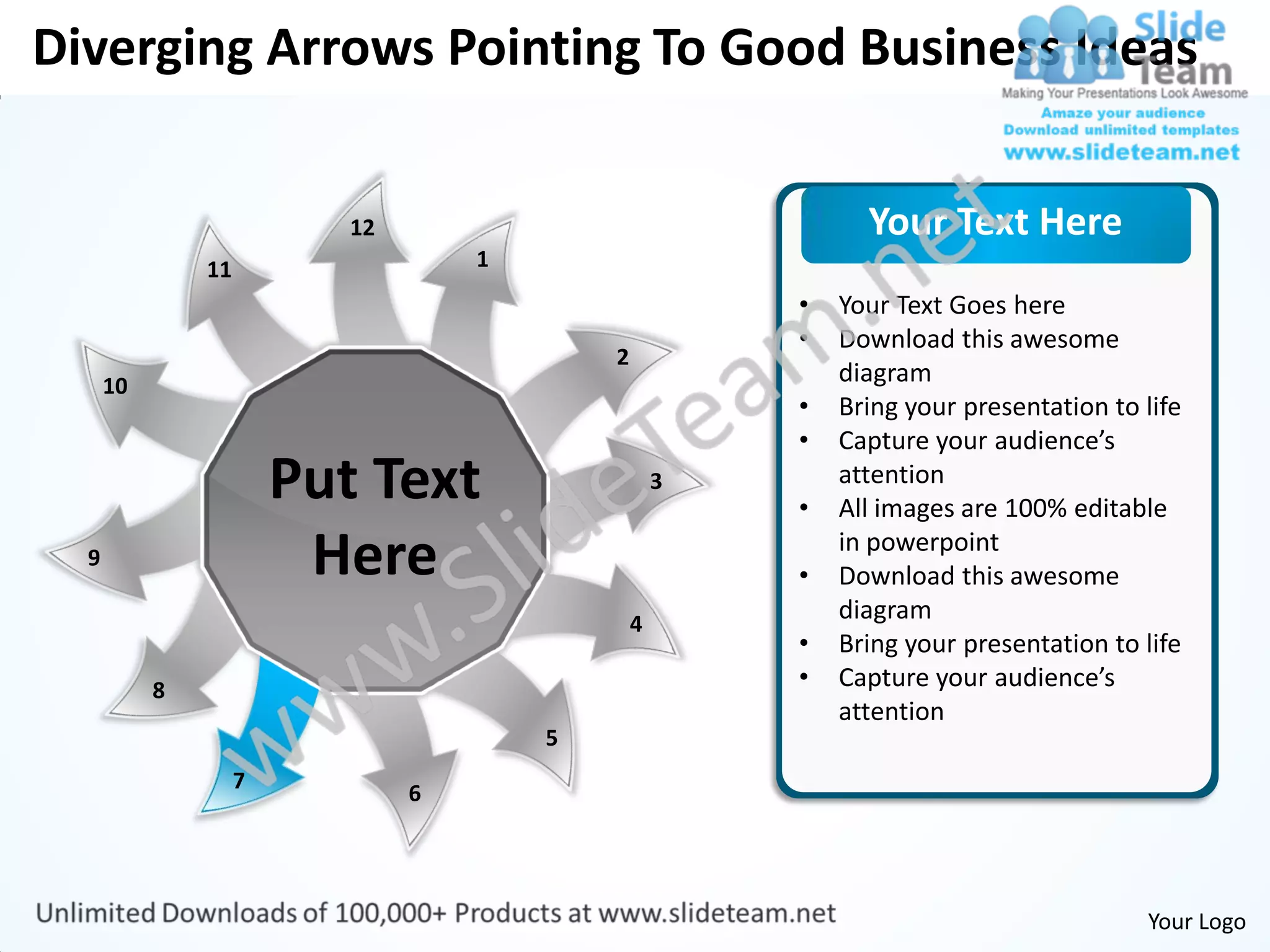 Diverging Arrows Pointing To Good Business Ideas


                           12                                 Your Text Here
               11                   1
                                                        •   Your Text Goes here
                                                        •   Download this awesome
                                            2
      10                                                    diagram
                                                        •   Bring your presentation to life
                                                        •   Capture your audience’s
                        Put Text                    3
                                                        •
                                                            attention
                                                            All images are 100% editable
  9                      Here                           •
                                                            in powerpoint
                                                            Download this awesome
                                                4
                                                            diagram
                                                        •   Bring your presentation to life
           8                                            •   Capture your audience’s
                                                            attention
                                        5
                    7
                                6




                                                                                       Your Logo
 