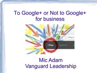 To Google+ or Not to Google+
        for business




         Mic Adam
    Vanguard Leadership
 