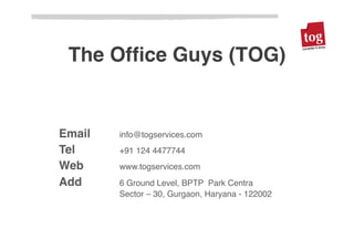 The Ofﬁce Guys (TOG)!


Email   !info@togservices.com!
Tel !   !+91 124 4477744!
Web !   !www.togservices.com!
Add !   !6 Ground Level, BPTP Park Centra!
    !   !Sector – 30, Gurgaon, Haryana - 122002!
 