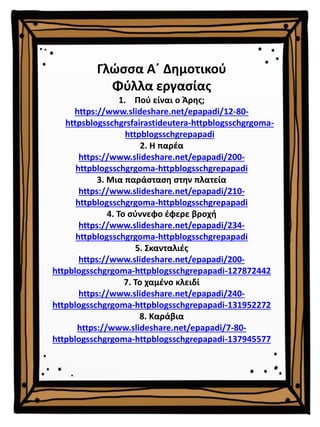 Γλώσσα Α΄ Δημοτικού
Φύλλα εργασίας
1. Πού είναι ο Άρης;
https://www.slideshare.net/epapadi/12-80-
httpsblogsschgrsfairastideutera-httpblogsschgrgoma-
httpblogsschgrepapadi
2. Η παρέα
https://www.slideshare.net/epapadi/200-
httpblogsschgrgoma-httpblogsschgrepapadi
3. Μια παράσταση στην πλατεία
https://www.slideshare.net/epapadi/210-
httpblogsschgrgoma-httpblogsschgrepapadi
4. Το σύννεφο έφερε βροχή
https://www.slideshare.net/epapadi/234-
httpblogsschgrgoma-httpblogsschgrepapadi
5. Σκανταλιές
https://www.slideshare.net/epapadi/200-
httpblogsschgrgoma-httpblogsschgrepapadi-127872442
7. Το χαμένο κλειδί
https://www.slideshare.net/epapadi/240-
httpblogsschgrgoma-httpblogsschgrepapadi-131952272
8. Καράβια
https://www.slideshare.net/epapadi/7-80-
httpblogsschgrgoma-httpblogsschgrepapadi-137945577
 