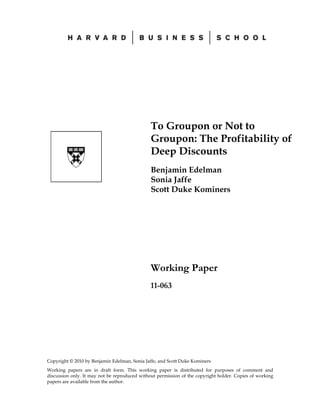 To Groupon or Not to
                                               Groupon: The Profitability of
                                               Deep Discounts
                                               Benjamin Edelman
                                               Sonia Jaffe
                                               Scott Duke Kominers




                                               Working Paper
                                               11-063




Copyright © 2010 by Benjamin Edelman, Sonia Jaffe, and Scott Duke Kominers
Working papers are in draft form. This working paper is distributed for purposes of comment and
discussion only. It may not be reproduced without permission of the copyright holder. Copies of working
papers are available from the author.
 