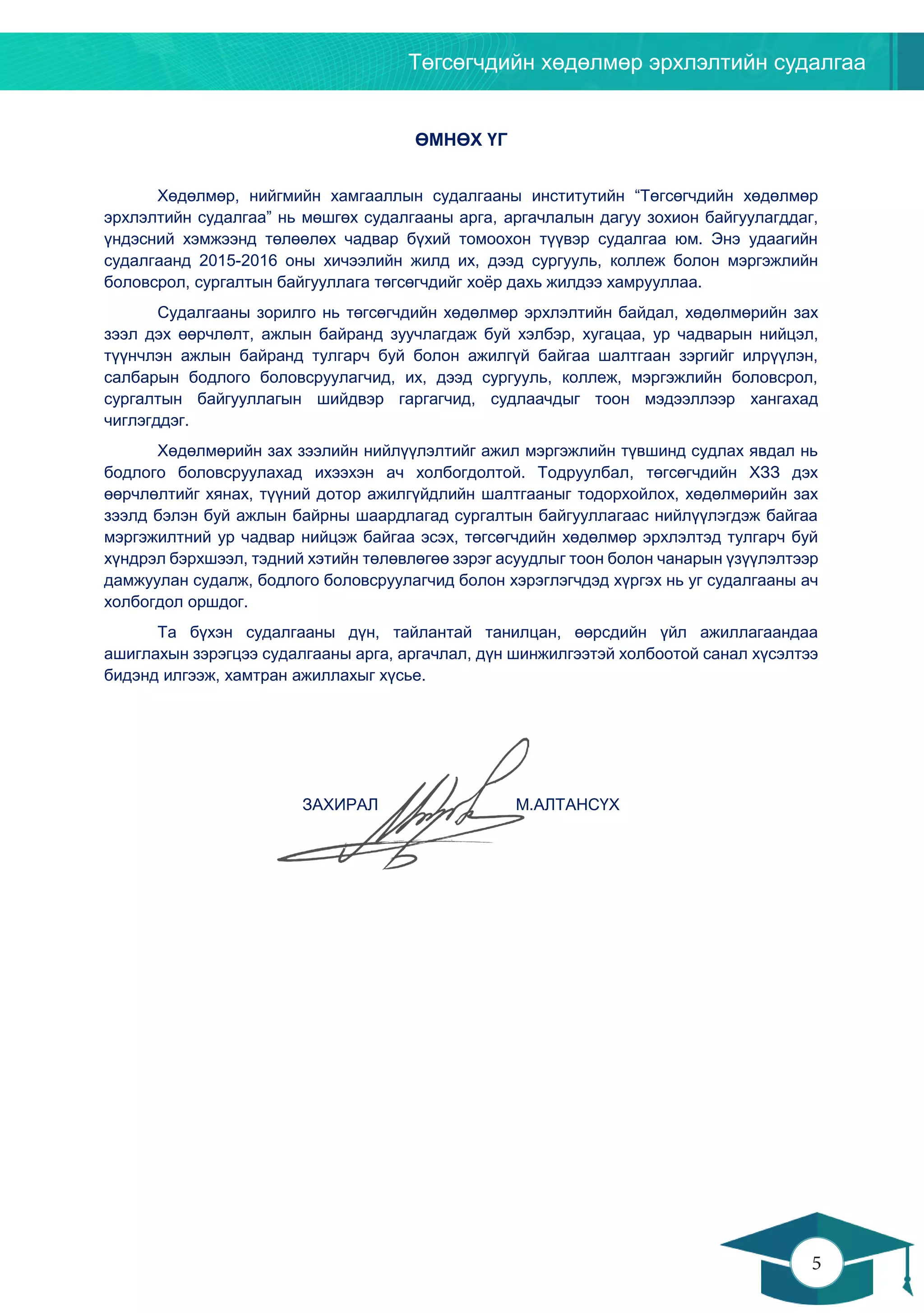 Төгсөгчдийн хөдөлмөр эрхлэлтийн судалгаа
5
4
ӨМНӨХ ҮГ
Хөдөлмөр, нийгмийн хамгааллын судалгааны институтийн “Төгсөгчдийн хөдөлмөр
эрхлэлтийн судалгаа” нь мөшгөх судалгааны арга, аргачлалын дагуу зохион байгуулагддаг,
үндэсний хэмжээнд төлөөлөх чадвар бүхий томоохон түүвэр судалгаа юм. Энэ удаагийн
судалгаанд 2015-2016 оны хичээлийн жилд их, дээд сургууль, коллеж болон мэргэжлийн
боловсрол, сургалтын байгууллага төгсөгчдийг хоёр дахь жилдээ хамрууллаа.
Судалгааны зорилго нь төгсөгчдийн хөдөлмөр эрхлэлтийн байдал, хөдөлмөрийн зах
зээл дэх өөрчлөлт, ажлын байранд зуучлагдаж буй хэлбэр, хугацаа, ур чадварын нийцэл,
түүнчлэн ажлын байранд тулгарч буй болон ажилгүй байгаа шалтгаан зэргийг илрүүлэн,
салбарын бодлого боловсруулагчид, их, дээд сургууль, коллеж, мэргэжлийн боловсрол,
сургалтын байгууллагын шийдвэр гаргагчид, судлаачдыг тоон мэдээллээр хангахад
чиглэгддэг.
Хөдөлмөрийн зах зээлийн нийлүүлэлтийг ажил мэргэжлийн түвшинд судлах явдал нь
бодлого боловсруулахад ихээхэн ач холбогдолтой. Тодруулбал, төгсөгчдийн ХЗЗ дэх
өөрчлөлтийг хянах, түүний дотор ажилгүйдлийн шалтгааныг тодорхойлох, хөдөлмөрийн зах
зээлд бэлэн буй ажлын байрны шаардлагад сургалтын байгууллагаас нийлүүлэгдэж байгаа
мэргэжилтний ур чадвар нийцэж байгаа эсэх, төгсөгчдийн хөдөлмөр эрхлэлтэд тулгарч буй
хүндрэл бэрхшээл, тэдний хэтийн төлөвлөгөө зэрэг асуудлыг тоон болон чанарын үзүүлэлтээр
дамжуулан судалж, бодлого боловсруулагчид болон хэрэглэгчдэд хүргэх нь уг судалгааны ач
холбогдол оршдог.
Та бүхэн судалгааны дүн, тайлантай танилцан, өөрсдийн үйл ажиллагаандаа
ашиглахын зэрэгцээ судалгааны арга, аргачлал, дүн шинжилгээтэй холбоотой санал хүсэлтээ
бидэнд илгээж, хамтран ажиллахыг хүсье.
ЗАХИРАЛ М.АЛТАНСҮХ
 