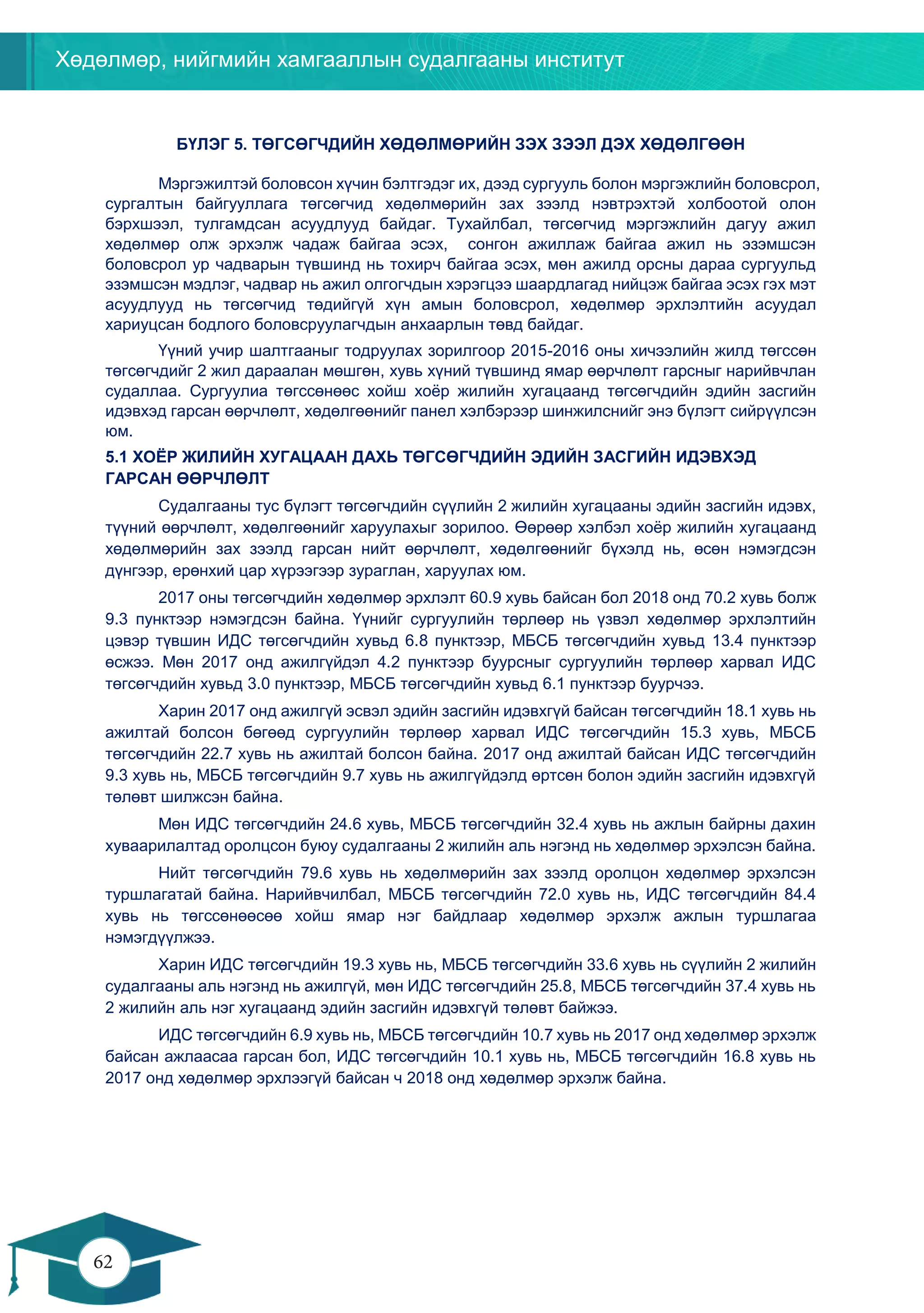 Хөдөлмөр, нийгмийн хамгааллын судалгааны институт
62
61
БҮЛЭГ 5. ТӨГСӨГЧДИЙН ХӨДӨЛМӨРИЙН ЗЭХ ЗЭЭЛ ДЭХ ХӨДӨЛГӨӨН
Мэргэжилтэй боловсон хүчин бэлтгэдэг их, дээд сургууль болон мэргэжлийн боловсрол,
сургалтын байгууллага төгсөгчид хөдөлмөрийн зах зээлд нэвтрэхтэй холбоотой олон
бэрхшээл, тулгамдсан асуудлууд байдаг. Тухайлбал, төгсөгчид мэргэжлийн дагуу ажил
хөдөлмөр олж эрхэлж чадаж байгаа эсэх, сонгон ажиллаж байгаа ажил нь эзэмшсэн
боловсрол ур чадварын түвшинд нь тохирч байгаа эсэх, мөн ажилд орсны дараа сургуульд
эзэмшсэн мэдлэг, чадвар нь ажил олгогчдын хэрэгцээ шаардлагад нийцэж байгаа эсэх гэх мэт
асуудлууд нь төгсөгчид төдийгүй хүн амын боловсрол, хөдөлмөр эрхлэлтийн асуудал
хариуцсан бодлого боловсруулагчдын анхаарлын төвд байдаг.
Үүний учир шалтгааныг тодруулах зорилгоор 2015-2016 оны хичээлийн жилд төгссөн
төгсөгчдийг 2 жил дараалан мөшгөн, хувь хүний түвшинд ямар өөрчлөлт гарсныг нарийвчлан
судаллаа. Сургуулиа төгссөнөөс хойш хоёр жилийн хугацаанд төгсөгчдийн эдийн засгийн
идэвхэд гарсан өөрчлөлт, хөдөлгөөнийг панел хэлбэрээр шинжилснийг энэ бүлэгт сийрүүлсэн
юм.
5.1 ХОЁР ЖИЛИЙН ХУГАЦААН ДАХЬ ТӨГСӨГЧДИЙН ЭДИЙН ЗАСГИЙН ИДЭВХЭД
ГАРСАН ӨӨРЧЛӨЛТ
Судалгааны тус бүлэгт төгсөгчдийн сүүлийн 2 жилийн хугацааны эдийн засгийн идэвх,
түүний өөрчлөлт, хөдөлгөөнийг харуулахыг зорилоо. Өөрөөр хэлбэл хоёр жилийн хугацаанд
хөдөлмөрийн зах зээлд гарсан нийт өөрчлөлт, хөдөлгөөнийг бүхэлд нь, өсөн нэмэгдсэн
дүнгээр, ерөнхий цар хүрээгээр зураглан, харуулах юм.
2017 оны төгсөгчдийн хөдөлмөр эрхлэлт 60.9 хувь байсан бол 2018 онд 70.2 хувь болж
9.3 пунктээр нэмэгдсэн байна. Үүнийг сургуулийн төрлөөр нь үзвэл хөдөлмөр эрхлэлтийн
цэвэр түвшин ИДС төгсөгчдийн хувьд 6.8 пунктээр, МБСБ төгсөгчдийн хувьд 13.4 пунктээр
өсжээ. Мөн 2017 онд ажилгүйдэл 4.2 пунктээр буурсныг сургуулийн төрлөөр харвал ИДС
төгсөгчдийн хувьд 3.0 пунктээр, МБСБ төгсөгчдийн хувьд 6.1 пунктээр буурчээ.
Харин 2017 онд ажилгүй эсвэл эдийн засгийн идэвхгүй байсан төгсөгчдийн 18.1 хувь нь
ажилтай болсон бөгөөд сургуулийн төрлөөр харвал ИДС төгсөгчдийн 15.3 хувь, МБСБ
төгсөгчдийн 22.7 хувь нь ажилтай болсон байна. 2017 онд ажилтай байсан ИДС төгсөгчдийн
9.3 хувь нь, МБСБ төгсөгчдийн 9.7 хувь нь ажилгүйдэлд өртсөн болон эдийн засгийн идэвхгүй
төлөвт шилжсэн байна.
Мөн ИДС төгсөгчдийн 24.6 хувь, МБСБ төгсөгчдийн 32.4 хувь нь ажлын байрны дахин
хуваарилалтад оролцсон буюу судалгааны 2 жилийн аль нэгэнд нь хөдөлмөр эрхэлсэн байна.
Нийт төгсөгчдийн 79.6 хувь нь хөдөлмөрийн зах зээлд оролцон хөдөлмөр эрхэлсэн
туршлагатай байна. Нарийвчилбал, МБСБ төгсөгчдийн 72.0 хувь нь, ИДС төгсөгчдийн 84.4
хувь нь төгссөнөөсөө хойш ямар нэг байдлаар хөдөлмөр эрхэлж ажлын туршлагаа
нэмэгдүүлжээ.
Харин ИДС төгсөгчдийн 19.3 хувь нь, МБСБ төгсөгчдийн 33.6 хувь нь сүүлийн 2 жилийн
судалгааны аль нэгэнд нь ажилгүй, мөн ИДС төгсөгчдийн 25.8, МБСБ төгсөгчдийн 37.4 хувь нь
2 жилийн аль нэг хугацаанд эдийн засгийн идэвхгүй төлөвт байжээ.
ИДС төгсөгчдийн 6.9 хувь нь, МБСБ төгсөгчдийн 10.7 хувь нь 2017 онд хөдөлмөр эрхэлж
байсан ажлаасаа гарсан бол, ИДС төгсөгчдийн 10.1 хувь нь, МБСБ төгсөгчдийн 16.8 хувь нь
2017 онд хөдөлмөр эрхлээгүй байсан ч 2018 онд хөдөлмөр эрхэлж байна.
 