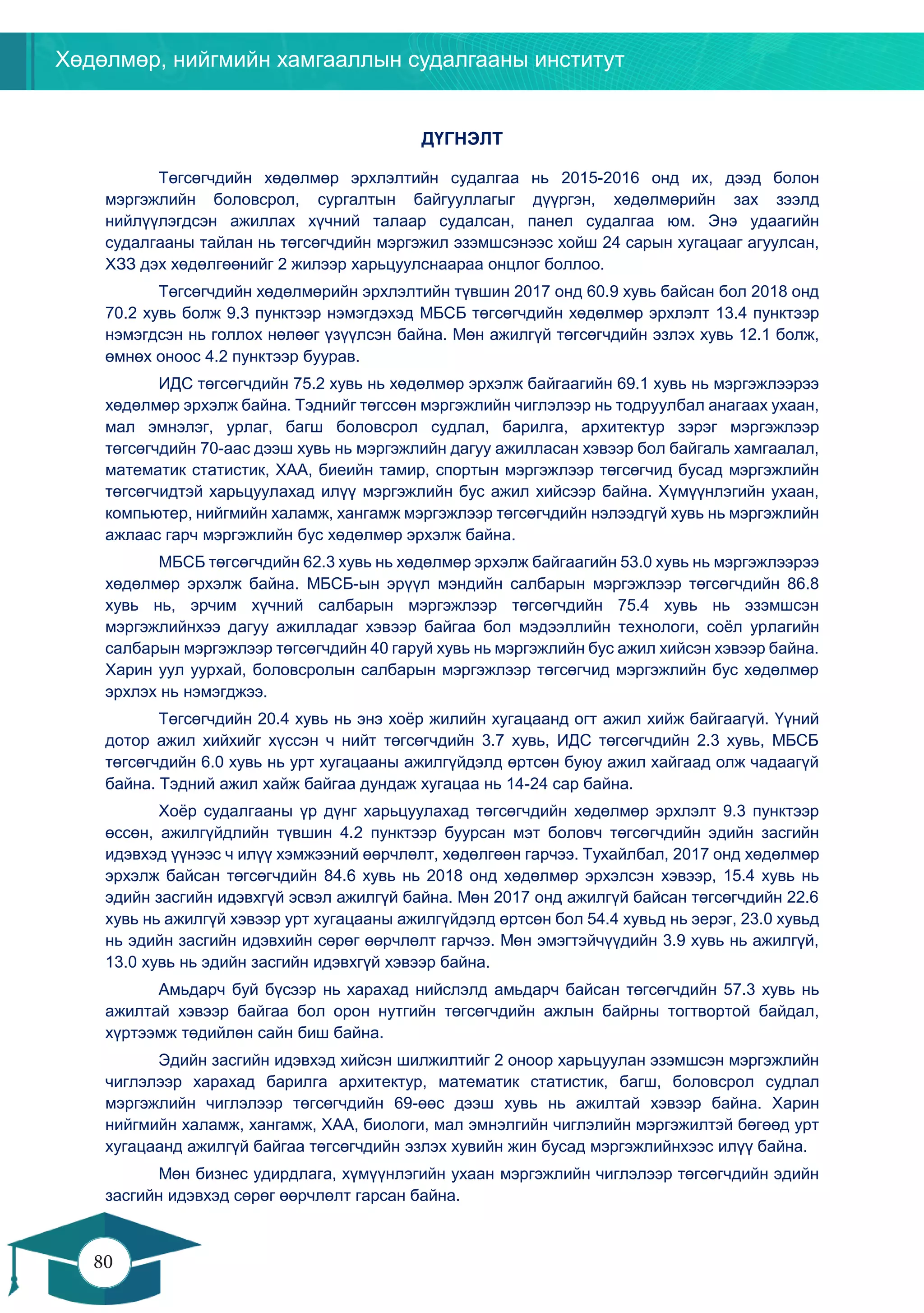 Хөдөлмөр, нийгмийн хамгааллын судалгааны институт
80
79
ДҮГНЭЛТ
Төгсөгчдийн хөдөлмөр эрхлэлтийн судалгаа нь 2015-2016 онд их, дээд болон
мэргэжлийн боловсрол, сургалтын байгууллагыг дүүргэн, хөдөлмөрийн зах зээлд
нийлүүлэгдсэн ажиллах хүчний талаар судалсан, панел судалгаа юм. Энэ удаагийн
судалгааны тайлан нь төгсөгчдийн мэргэжил эзэмшсэнээс хойш 24 сарын хугацааг агуулсан,
ХЗЗ дэх хөдөлгөөнийг 2 жилээр харьцуулснаараа онцлог боллоо.
Төгсөгчдийн хөдөлмөрийн эрхлэлтийн түвшин 2017 онд 60.9 хувь байсан бол 2018 онд
70.2 хувь болж 9.3 пунктээр нэмэгдэхэд МБСБ төгсөгчдийн хөдөлмөр эрхлэлт 13.4 пунктээр
нэмэгдсэн нь голлох нөлөөг үзүүлсэн байна. Мөн ажилгүй төгсөгчдийн эзлэх хувь 12.1 болж,
өмнөх оноос 4.2 пунктээр буурав.
ИДС төгсөгчдийн 75.2 хувь нь хөдөлмөр эрхэлж байгаагийн 69.1 хувь нь мэргэжлээрээ
хөдөлмөр эрхэлж байна. Тэднийг төгссөн мэргэжлийн чиглэлээр нь тодруулбал анагаах ухаан,
мал эмнэлэг, урлаг, багш боловсрол судлал, барилга, архитектур зэрэг мэргэжлээр
төгсөгчдийн 70-аас дээш хувь нь мэргэжлийн дагуу ажилласан хэвээр бол байгаль хамгаалал,
математик статистик, ХАА, биеийн тамир, спортын мэргэжлээр төгсөгчид бусад мэргэжлийн
төгсөгчидтэй харьцуулахад илүү мэргэжлийн бус ажил хийсээр байна. Хүмүүнлэгийн ухаан,
компьютер, нийгмийн халамж, хангамж мэргэжлээр төгсөгчдийн нэлээдгүй хувь нь мэргэжлийн
ажлаас гарч мэргэжлийн бус хөдөлмөр эрхэлж байна.
МБСБ төгсөгчдийн 62.3 хувь нь хөдөлмөр эрхэлж байгаагийн 53.0 хувь нь мэргэжлээрээ
хөдөлмөр эрхэлж байна. МБСБ-ын эрүүл мэндийн салбарын мэргэжлээр төгсөгчдийн 86.8
хувь нь, эрчим хүчний салбарын мэргэжлээр төгсөгчдийн 75.4 хувь нь эзэмшсэн
мэргэжлийнхээ дагуу ажилладаг хэвээр байгаа бол мэдээллийн технологи, соёл урлагийн
салбарын мэргэжлээр төгсөгчдийн 40 гаруй хувь нь мэргэжлийн бус ажил хийсэн хэвээр байна.
Харин уул уурхай, боловсролын салбарын мэргэжлээр төгсөгчид мэргэжлийн бус хөдөлмөр
эрхлэх нь нэмэгджээ.
Төгсөгчдийн 20.4 хувь нь энэ хоёр жилийн хугацаанд огт ажил хийж байгаагүй. Үүний
дотор ажил хийхийг хүссэн ч нийт төгсөгчдийн 3.7 хувь, ИДС төгсөгчдийн 2.3 хувь, МБСБ
төгсөгчдийн 6.0 хувь нь урт хугацааны ажилгүйдэлд өртсөн буюу ажил хайгаад олж чадаагүй
байна. Тэдний ажил хайж байгаа дундаж хугацаа нь 14-24 сар байна.
Хоёр судалгааны үр дүнг харьцуулахад төгсөгчдийн хөдөлмөр эрхлэлт 9.3 пунктээр
өссөн, ажилгүйдлийн түвшин 4.2 пунктээр буурсан мэт боловч төгсөгчдийн эдийн засгийн
идэвхэд үүнээс ч илүү хэмжээний өөрчлөлт, хөдөлгөөн гарчээ. Тухайлбал, 2017 онд хөдөлмөр
эрхэлж байсан төгсөгчдийн 84.6 хувь нь 2018 онд хөдөлмөр эрхэлсэн хэвээр, 15.4 хувь нь
эдийн засгийн идэвхгүй эсвэл ажилгүй байна. Мөн 2017 онд ажилгүй байсан төгсөгчдийн 22.6
хувь нь ажилгүй хэвээр урт хугацааны ажилгүйдэлд өртсөн бол 54.4 хувьд нь эерэг, 23.0 хувьд
нь эдийн засгийн идэвхийн сөрөг өөрчлөлт гарчээ. Мөн эмэгтэйчүүдийн 3.9 хувь нь ажилгүй,
13.0 хувь нь эдийн засгийн идэвхгүй хэвээр байна.
Амьдарч буй бүсээр нь харахад нийслэлд амьдарч байсан төгсөгчдийн 57.3 хувь нь
ажилтай хэвээр байгаа бол орон нутгийн төгсөгчдийн ажлын байрны тогтвортой байдал,
хүртээмж төдийлөн сайн биш байна.
Эдийн засгийн идэвхэд хийсэн шилжилтийг 2 оноор харьцуулан эзэмшсэн мэргэжлийн
чиглэлээр харахад барилга архитектур, математик статистик, багш, боловсрол судлал
мэргэжлийн чиглэлээр төгсөгчдийн 69-өөс дээш хувь нь ажилтай хэвээр байна. Харин
нийгмийн халамж, хангамж, ХАА, биологи, мал эмнэлгийн чиглэлийн мэргэжилтэй бөгөөд урт
хугацаанд ажилгүй байгаа төгсөгчдийн эзлэх хувийн жин бусад мэргэжлийнхээс илүү байна.
Мөн бизнес удирдлага, хүмүүнлэгийн ухаан мэргэжлийн чиглэлээр төгсөгчдийн эдийн
засгийн идэвхэд сөрөг өөрчлөлт гарсан байна.
 