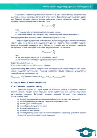 Төгсөгчдийн хөдөлмөр эрхлэлтийн судалгаа
21
20
Судалгааны мэдээлэл цуглуулалтын түвшин 97.3 хувь болсон бөгөөд хүндэтгэн үзэх
шалтгааны улмаас сонгогдсон төгсөгчдийг олох, холбоо барих боломжгүй тохиолдол гарсан
юм. Тиймээс түүврийн хэмжээг хүрээнд нийцүүлэх үүднээс засварлалт хийсэн. Үүнийг
түүврийн хариулаагүй түвшний засварлалт гэдэг.
𝑊𝑊𝑛𝑛𝑛𝑛𝑛𝑛𝑛𝑛𝑛𝑛𝑛𝑛𝑛𝑛𝑛𝑛𝑛𝑛𝑛𝑛𝑛𝑛 =
𝑛𝑛ℎ
𝑛𝑛ℎ
′
энд:
nh = h мэргэжлийн чиглэл дэх i хүйсийн түүврийн хэмжээ
n'h =h мэргэжлийн чиглэл дэх судалгаанд хамрагдсан i хүйсийн төгсөгчдийн тоо
Ийнхүү түүврийн жинг тооцоход дээр 2 жингийн үржвэрээр тооцсон.
Түүврийн хүрээг бүрдүүлэхэд холбогдох яам, тухайн сургуулиудтай хамтран ажилласан
хэдий ч цөөн тооны төгсөгчдийн мэдээллийг бүрэн авч чадаагүй. Өөрөөр хэлбэл түүврийн
хүрээ эх олонлогийн хэмжээнээс дутуу байсан тул түүврийн жинг эх олонлогт тохируулан
засварласан. Статистикт үүнийг Calibration weight adjustment гэж нэрлэдэг.
𝑊𝑊𝑐𝑐𝑐𝑐𝑐𝑐𝑐𝑐𝑐𝑐𝑐𝑐𝑐𝑐𝑐𝑐𝑐𝑐𝑐𝑐𝑐𝑐 =
𝑁𝑁ℎ
𝑁𝑁ℎ
′
энд:
Nh = h мэргэжлийн чиглэл дэх эх олонлогийн хэмжээ
N'h =h мэргэжлийн чиглэл дэх тархаасан олонлогийн хэмжээ
Судалгааны эцсийн жин нь
𝑊𝑊2017 = 𝑊𝑊𝑑𝑑𝑑𝑑𝑑𝑑𝑑𝑑𝑑𝑑𝑑𝑑х𝑊𝑊𝑛𝑛𝑛𝑛𝑛𝑛𝑛𝑛𝑛𝑛𝑛𝑛𝑛𝑛𝑛𝑛𝑛𝑛𝑛𝑛𝑛𝑛х𝑊𝑊𝑐𝑐𝑐𝑐𝑐𝑐𝑐𝑐𝑐𝑐𝑐𝑐𝑐𝑐𝑐𝑐𝑐𝑐𝑐𝑐𝑐𝑐 болсон.
Судалгааны хоёр дахь жилийн түүврийн жинг тооцохдоо эхний жилийн түүврийн жинг 2 дахь
жилийн мэдээлэл цуглуулалтын түвшнээр засварлаж тооцов. Мэдээлэл цуглуулалтын
түвшний фактор коэффициент нь:
𝑊𝑊𝑛𝑛𝑛𝑛𝑛𝑛𝑛𝑛𝑛𝑛𝑛𝑛𝑛𝑛𝑛𝑛𝑛𝑛𝑛𝑛𝑛𝑛 =
𝑛𝑛ℎ𝑖𝑖
𝑛𝑛ℎ𝑖𝑖
′ бөгөөд эцсийн жин 𝑊𝑊2018 = 𝑊𝑊2017 𝑥𝑥𝑊𝑊𝑛𝑛𝑛𝑛𝑛𝑛𝑛𝑛𝑛𝑛𝑛𝑛𝑛𝑛𝑛𝑛𝑛𝑛𝑛𝑛𝑛𝑛 юм.
1.4 СУДАЛГААНЫ ЗОХИОН БАЙГУУЛАЛТ
1.4.1 АСУУЛГЫН ХУУДАСНЫ БҮТЭЦ
Судалгааны асуулга нь 7 бүлэг бүхий 140 асуултаас бүрдсэн. Судалгааны загварыг
зорилго, зорилт, хамрах хүрээг харгалзан панел судалгааны арга зүйгээр мэдээллийг
цуглуулахаар төлөвлөж, бэлтгэлийг хангахын зэрэгцээ асуулгыг үүнд нийцүүлэн
боловсруулсан. Үүнд:
1-р бүлэгт Судалгааны оролцогчдын ерөнхий мэдээлэл /хүн ам зүйн мэдээлэл/
2-р бүлэгт Одоогийн суралцаж буй сургалтын талаарх мэдээлэл
3-р бүлэгт Эдийн засгийн идэвх
4-р бүлэгт Одоогийн эрхэлж буй ажил
5-р бүлэгт Ажлын туршлага
6-р бүлэгт Ажил хайх үйл явц
7-р бүлэгт Бусад мэдээлэл /ирэх нэг жилийн төлөвлөгөө, хөдөлмөр эрхлэлтийг дэмжих
үйл ажиллагаа, шилжих хөдөлгөөний мэдээлэл/
 