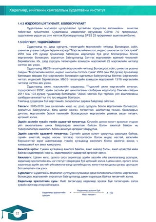 Хөдөлмөр, нийгмийн хамгааллын судалгааны институт
22
21
1.4.2 МЭДЭЭЛЭЛ ЦУГЛУУЛАЛТ, БОЛОВСРУУЛАЛТ
Судалгааны мэдээлэл цуглуулалтыг тусгайлан зориулсан аппликейшн ашиглан
таблетаар гүйцэтгэсэн. Судалгааны мэдээллийг оруулахад CSPro 7.0 программыг,
судалгааны үндсэн үр дүнг нэгтгэж боловсруулахад SPSS 25 программыг ашигласан болно.
1.5 ОЙЛГОЛТ, ТОДОРХОЙЛОЛТ
Судалгаанд их, дээд сургууль төгсөгчдийн мэргэжлийн чиглэлд Боловсрол, соёл,
шинжлэх ухааны сайдын /хуучин нэрээр/ “Мэргэжлийн чиглэл, индекс шинэчлэн тогтоох тухай”
2010 оны 235 дугаар тушаалаар батлагдан мөрдөгдөж буй дээд боловсролын болон
мэргэжлийн боловсрол, сургалтын байгууллагад бэлтгэх мэргэжлийн ерөнхий чиглэлийг
баримталсан. Их, дээд сургууль төгсөгчдийн эзэмшсэн мэргэжлийг 22 мэргэжлийн чиглэлд
нэгтгэн авч үзсэн.
Судалгаанд МБСБ төгсөгчдийн мэргэжлийн чиглэлд Боловсрол, соёл, шинжлэх ухааны
сайдын “Мэргэжлийн чиглэл, индекс шинэчлэн тогтоох тухай” 2016 оны 150 дугаар тушаалаар
батлагдан мөрдөж буй мэргэжлийн боловсрол сургалтын байгууллагад бэлтгэх мэргэжлийн
чиглэл, индексийг баримталсан. МБСБ төгсөгчдийн эзэмшсэн мэргэжлийг 13/16 мэргэжлийн
чиглэлд нэгтгэн авч үзсэн.
Судалгаанд ажил, мэргэжлийн мэдээлэлд “Үндэсний ажил мэргэжлийн ангилал,
тодорхойлолт 2008”, эдийн засгийн үйл ажиллагааны салбарын мэдээлэлд Сангийн сайдын
2011 оны 103 дугаар тушаалаар батлагдсан “Эдийн засгийн бүх төрлийн үйл ажиллагааны
салбарын ангилал”-ыг тус тус мөрдлөг болгосон.
Тайланд дурдагдаж буй нэр томьёо, тооцооллыг дараах байдлаар ойлгоно.
Төгсөгч: 2015-2016 оны хичээлийн жилд их, дээд сургууль болон мэргэжлийн боловсрол,
сургалтын байгууллагын багц цагийг ханган, төгсөлтийн шалгалтад тэнцэн, бакалаврын
диплом, мэргэжлийн болон техникийн боловсролын мэргэжлийн үнэмлэх авсан төгсөгч,
иргэнийг хэлнэ.
Эдийн засгийн тухайн үеийн идэвхтэй төгсөгчид: Сүүлийн долоо хоногт эрхэлсэн үндсэн
үйл ажиллагааны шинж байдлаараа ажиллаж байсан болон ажилгүй байсан нь
тодорхойлогдох ажиллагч болон ажилгүй иргэдийг хамруулна.
Эдийн засгийн идэвхгүй төгсөгчид: Сүүлийн долоо хоногт сургуульд суралцаж байгаа,
гэрийн ажилтай, өндөр насны тэтгэвэр тогтоолгосон болон өндөр настай, хөгжлийн
бэрхшээлтэй зэрэг шалтгаанаар тухайн хугацаанд ажиллагч болон ажилгүй алинд ч
хамаарахгүй хүн амыг хамруулна.
Ажилгүй иргэн: Тухайн хугацаанд ажилгүй байсан, ажил хийхэд бэлэн, ажил идэвхтэй хайж
байгаа хөдөлмөрийн насны, хөдөлмөрийн чадвартай иргэнийг хэлнэ.
Ажиллагч: Цалин хөлс, орлого олох зорилгоор эдийн засгийн үйл ажиллагаанд оролцож,
хөдөлмөр эрхлэлтийн аль нэг статуст хамрагдаж буй иргэнийг хэлнэ. Цалин хөлс, орлого олох
зорилгоор эдийн засгийн үйл ажиллагаанд сүүлийн долоо хоногт нэгээс дээш цагаар оролцсон
бол ажиллагч гэж үзнэ.
Суралцагч: Судалгааны мэдээлэл цуглуулах хугацаанд дээд боловсролын болон мэргэжлийн
боловсрол, мэргэжлийн сургалтын байгууллагад дахин суралцаж байгаа төгсөгчийг хэлнэ.
Хөдөлмөр эрхлэлтийн хувь: Нийт төгсөгчдөд хөдөлмөр эрхэлж буй төгсөгчдийн эзлэх
хувийн жингээр илэрхийлэгдэнэ.
Хөдөлмөр эрхэлж буй
төгсөгч
Нийт төгсөгч
X 100Хөдөлмөр эрхлэлтийн
түвшин
=
 