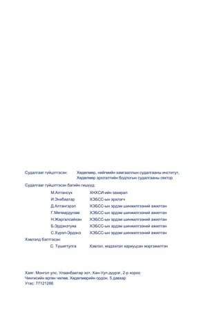 Судалгааг гүйцэтгэсэн: Хөдөлмөр, нийгмийн хамгааллын судалгааны институт,
Хөдөлмөр эрхлэлтийн бодлогын судалгааны сектор
Судалгааг гүйцэтгэсэн багийн гишүүд:
М.Алтансүх ХНХСИ-ийн захирал
И.Энхбаатар ХЭБСС-ын эрхлэгч
Д.Алтангэрэл ХЭБСС-ын эрдэм шинжилгээний ажилтан
Г.Мягмардулам ХЭБСС-ын эрдэм шинжилгээний ажилтан
Н.Жаргалсайхан ХЭБСС-ын эрдэм шинжилгээний ажилтан
Б.Эрдэнэтуяа ХЭБСС-ын эрдэм шинжилгээний ажилтан
С.Хүрэл-Эрдэнэ ХЭБСС-ын эрдэм шинжилгээний ажилтан
Хэвлэлд бэлтгэсэн:
С. Түшигтулга Хэвлэл, мэдээлэл хариуцсан мэргэжилтэн
Хаяг: Монгол улс, Улаанбаатар хот, Хан-Уул дүүрэг, 2-р хороо
Чингисийн өргөн чөлөө, Хөдөлмөрийн ордон, 5 давхар
Утас: 77121286
 