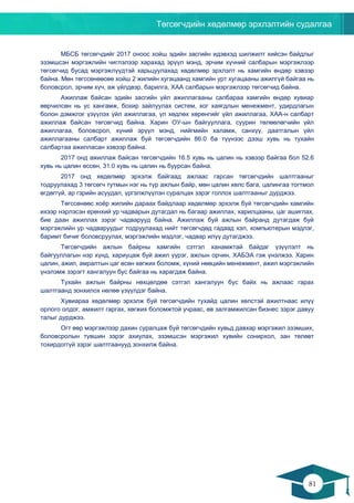 Төгсөгчдийн хөдөлмөр эрхлэлтийн судалгаа
81
80
МБСБ төгсөгчдийг 2017 оноос хойш эдийн засгийн идэвхэд шилжилт хийсэн байдлыг
эзэмшсэн мэргэжлийн чиглэлээр харахад эрүүл мэнд, эрчим хүчний салбарын мэргэжлээр
төгсөгчид бусад мэргэжлүүдтэй харьцуулахад хөдөлмөр эрхлэлт нь хамгийн өндөр хэвээр
байна. Мөн төгссөнөөсөө хойш 2 жилийн хугацаанд хамгийн урт хугацааны ажилгүй байгаа нь
боловсрол, эрчим хүч, аж үйлдвэр, барилга, ХАА салбарын мэргэжлээр төгсөгчид байна.
Ажиллаж байсан эдийн засгийн үйл ажиллагааны салбараа хамгийн өндөр хувиар
өөрчилсөн нь ус хангамж, бохир зайлуулах систем, хог хаягдлын менежмент, удирдлагын
болон дэмжлэг үзүүлэх үйл ажиллагаа, үл хөдлөх хөрөнгийг үйл ажиллагаа, ХАА-н салбарт
ажиллаж байсан төгсөгчид байна. Харин ОУ-ын байгууллага, суурин төлөөлөгчийн үйл
ажиллагаа, боловсрол, хүний эрүүл мэнд, нийгмийн халамж, санхүү, даатгалын үйл
ажиллагааны салбарт ажиллаж буй төгсөгчдийн 86.0 ба түүнээс дээш хувь нь тухайн
салбартаа ажилласан хэвээр байна.
2017 онд ажиллаж байсан төгсөгчдийн 16.5 хувь нь цалин нь хэвээр байгаа бол 52.6
хувь нь цалин өссөн, 31.0 хувь нь цалин нь буурсан байна.
2017 онд хөдөлмөр эрхэлж байгаад ажлаас гарсан төгсөгчдийн шалтгааныг
тодруулахад 3 төгсөгч тутмын нэг нь түр ажлын байр, мөн цалин хөлс бага, цалингаа тогтмол
өгдөггүй, ар гэрийн асуудал, үргэлжлүүлэн суралцах зэрэг голлох шалтгааныг дурджээ.
Төгссөнөөс хоёр жилийн дараах байдлаар хөдөлмөр эрхэлж буй төгсөгчдийн хамгийн
ихээр нэрлэсэн ерөнхий ур чадварын дутагдал нь багаар ажиллах, харилцааны, цаг ашиглах,
бие даан ажиллах зэрэг чадварууд байна. Ажиллаж буй ажлын байранд дутагдаж буй
мэргэжлийн ур чадваруудыг тодруулахад нийт төгсөгчдөд гадаад хэл, компьютерын мэдлэг,
баримт бичиг боловсруулах, мэргэжлийн мэдлэг, чадвар илүү дутагджээ.
Төгсөгчдийн ажлын байрны хамгийн сэтгэл ханамжтай байдаг үзүүлэлт нь
байгууллагын нэр хүнд, хариуцаж буй ажил үүрэг, ажлын орчин, ХАБЭА гэж үнэлжээ. Харин
цалин, ажил, амралтын цаг өсөн хөгжих боломж, хүний нөөцийн менежмент, ажил мэргэжлийн
үнэлэмж зэрэгт хангалуун бус байгаа нь харагдаж байна.
Тухайн ажлын байрны нөхцөлдөө сэтгэл хангалуун бус байх нь ажлаас гарах
шалтгаанд зонхилох нөлөө үзүүлдэг байна.
Хувиараа хөдөлмөр эрхэлж буй төгсөгчдийн тухайд цалин хөлстэй ажилтнаас илүү
орлого олдог, амжилт гаргах, хөгжих боломжтой учраас, өв залгамжилсан бизнес зэрэг давуу
талыг дурджээ.
Огт өөр мэргэжлээр дахин суралцаж буй төгсөгчдийн хувьд давхар мэргэжил эзэмших,
боловсролын түвшин зэрэг ахиулах, эзэмшсэн мэргэжил хувийн сонирхол, зан төлөвт
тохирдоггүй зэрэг шалтгаанууд зонхилж байна.
 