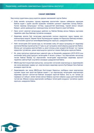 Хөдөлмөр, нийгмийн хамгааллын судалгааны институт
82
81
САНАЛ ЗӨВЛӨМЖ
Бид энэхүү судалгааны дүнд үндэслэн дараах зөвлөмжийг хүргэж байна.
✓ Хоёр жилийн хугацааны туршид хөдөлмөр эрхлэлтийн түвшин сайжирсан харагдаж
байгаа хэдий ч эдийн засгийн идэвхийн төлөвийн шилжилт хөдөлгөөн нэлээд байсан.
Үүнээс харахад залуучуудыг тогтвор, суурьшилтай ажиллахад, тэдний ажлын нөхцөл
байдал, цалин урамшууллыг нэмэгдүүлэхэд чиглэсэн бодлого хэрэгтэй байна.
✓ Орон нутагт ажилгүй залуучуудын дийлэнх нь байгаа бөгөөд ажлын байрны хүртээмж
төдийлөн сайн биш байгаад тусгайлан анхаарах.
✓ Хөдөлмөр эрхэлж буй төгсөгчдөд мэргэжлийн онолын мэдлэгээс гадна гадаад хэл,
компьютерын мэдлэг, баримт бичиг боловсруулах чадвар гол бэрхшээл байгаад анхаарч,
энэ чиглэлийн сургалтын хөтөлбөрөө баяжуулах хэрэгцээ, шаардлага байна.
✓ Нийт төгсөгчдийн 20.0 орчим хувь нь төгссөнөөс хойш 24 сарын хугацаанд огт хөдөлмөр
эрхлээгүй бөгөөд түүний дотор 3.7 хувь нь урт хугацааны ажилгүйдэлд шууд өртсөн байна.
Ийнхүү урт хугацаанд ажилгүй байх нь ажил олоход улам хүндрэлтэй болдог тул тэдэнд
зориулсан тусгайлсан, дахин мэргэшүүлэх сургалтыг зохион байгуулах хэрэгцээ байна.
✓ Их, дээд сургуульд суралцагчдын цөөнгүй хувь нь бизнесийн удирдлага (2015-2016 оны
хичээлийн жилд дээд сургууль төгсөгчдийн 4 төгсөгч тутмын 1 нь) мэргэжлийн чиглэлээр
төгсөж байгаа бөгөөд тус мэргэжлийн төгсөгчдийн мэргэжлээрх хөдөлмөр эрхлэлт
төдийлөн сайнгүй буйг онцгойлон анхаарах шаардлагатай байна.
✓ МБСБ-аар бэлтгэгдэж буй компьютер, санхүүгийн чиглэлийн мэргэжлүүд нь хөдөлмөрийн
зах зээлд өрсөлдөх чадвар сул, мэргэжлээрээ хөдөлмөр эрхэлж буй байдал бага байгааг
анхаарах хэрэгтэй юм.
✓ Хөдөлмөрийн зах зээлд МБСБ-аас бэлтгэгддэг барилгын салбарын ажил мэргэжлүүд
сүүлийн хэдэн жил эрэлттэй байгаа хэдий ч, тус мэргэжлээр төгсөгчдийн мэргэжлээрх
хөдөлмөр эрхлэлт хангалтгүй байгааг анхаарах хэрэгтэй байна. Энэ нь нэг талаас ур
чадварын үл нийцэл, нөгөө талаас ажлын байрны зуучлал хоёроос шууд шалтгаалж байх
талтай юм. Иймээс энэхүү мэргэжлийн салбарын төгсөгчдийн асуудлыг тусгайлан судлах
хэрэгцээ, шаардлага байна.
 