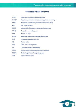 Төгсөгчдийн хөдөлмөр эрхлэлтийн судалгаа
9
8
ТОВЧИЛСОН ҮГИЙН ЖАГСААЛТ
ХНХЯ Хөдөлмөр, нийгмийн хамгааллын яам
ХНХСИ Хөдөлмөр, нийгмийн хамгааллын судалгааны институт
ХХҮЕГ Хөдөлмөр халамжийн үйлчилгээний ерөнхий газар
ИДС Их , дээд сургууль
МБСБ Мэргэжлийн боловсрол, сургалтын байгууллага
ААНБ Аж ахуйн нэгж, байгууллага
ХАА Хөдөө, аж ахуй
ХЭДБ Хөдөлмөр эрхлэлтийг дэмжих байгууллага
ХХЭ Хувиараа хөдөлмөр эрхлэгч
АБ Ажлын байр
ОУБ Олон улсын байгууллага
CV Curriculum vitae /Товч намтар/
TOEIC Test of English for International Communication
TOEFL Test of English as a Foreign Language
ЭЗИ Эдийн засгийн идэвх
 