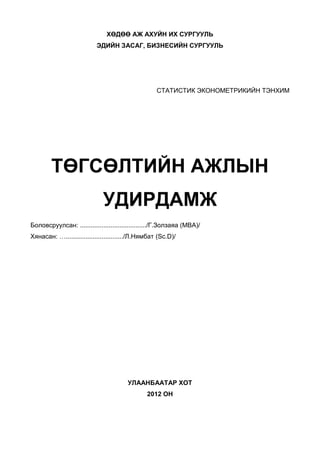 ХӨДӨӨ АЖ АХУЙН ИХ СУРГУУЛЬ
                          ЭДИЙН ЗАСАГ, БИЗНЕСИЙН СУРГУУЛЬ




                                                   СТАТИСТИК ЭКОНОМЕТРИКИЙН ТЭНХИМ




        ТӨГСӨЛТИЙН АЖЛЫН
                             УДИРДАМЖ
Боловсруулсан: ...................................../Г.Золзаяа (MBA)/
Хянасан: …................................/Л.Нямбат (Sc.D)/




                                       УЛААНБААТАР ХОТ
                                               2012 ОН
 