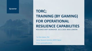TORC;
TRAINING (BY GAMING)
FOR OPERATIONAL
RESILIENCE CAPABILITIES
RESILIENCE SHIFT WORKSHOP, 28.11.2018. ARUP, LONDON
Tor Olav Grøtan, PhD
Senior Research Scientist, SINTEF Digital
© tor.o.grotan@sintef.no
Name
Place
Month 2016
 