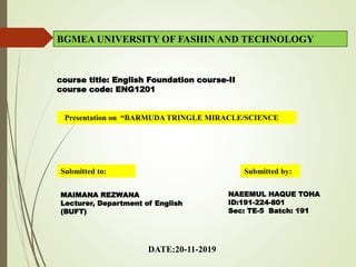 Presentation on “BARMUDA TRINGLE MIRACLE/SCIENCE
BGMEA UNIVERSITY OF FASHIN AND TECHNOLOGY
course title: English Foundation course-II
course code: ENG1201
DATE:20-11-2019
NAEEMUL HAQUE TOHA
ID:191-224-801
Sec: TE-5 Batch: 191
Submitted to: Submitted by:
MAIMANA REZWANA
Lecturer, Department of English
(BUFT)
 