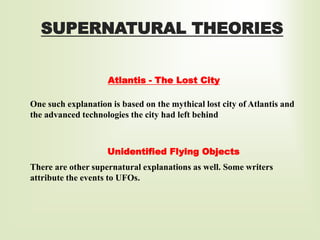 SUPERNATURAL THEORIES
Atlantis - The Lost City
Unidentified Flying Objects
There are other supernatural explanations as well. Some writers
attribute the events to UFOs.
One such explanation is based on the mythical lost city of Atlantis and
the advanced technologies the city had left behind
 