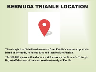 The triangle itself is believed to stretch from Florida’s southern tip, to the
island of Bermuda, to Puerto Rico and then back to Florida.
The 500,000 square miles of ocean which make up the Bermuda Triangle
lie just off the coast of the most southeastern tip of Florida.
BERMUDA TRIANLE LOCATION
 