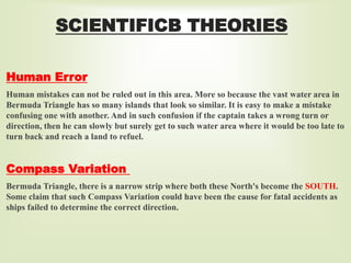 SCIENTIFICB THEORIES
Human Error
Human mistakes can not be ruled out in this area. More so because the vast water area in
Bermuda Triangle has so many islands that look so similar. It is easy to make a mistake
confusing one with another. And in such confusion if the captain takes a wrong turn or
direction, then he can slowly but surely get to such water area where it would be too late to
turn back and reach a land to refuel.
Compass Variation
Bermuda Triangle, there is a narrow strip where both these North's become the SOUTH.
Some claim that such Compass Variation could have been the cause for fatal accidents as
ships failed to determine the correct direction.
 