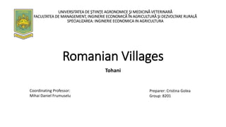 Romanian Villages
Tohani
Preparer: Cristina Golea
Group: 8201
UNIVERSITATEA DE ŞTIINŢE AGRONOMICE ŞI MEDICINĂ VETERINARĂ
FACULTATEA DE MANAGEMENT, INGINERIE ECONOMICĂ ÎN AGRICULTURĂ ŞI DEZVOLTARE RURALĂ
SPECIALIZAREA: INGINERIE ECONOMICA IN AGRICULTURA
Coordinating Professor:
Mihai Daniel Frumuselu
 