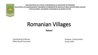 Romanian Villages
Tohani
Preparer: Cristina Golea
Group: 8201
UNIVERSITATEA DE ŞTIINŢE AGRONOMICE ŞI MEDICINĂ VETERINARĂ
FACULTATEA DE MANAGEMENT, INGINERIE ECONOMICĂ ÎN AGRICULTURĂ ŞI DEZVOLTARE RURALĂ
SPECIALIZAREA: INGINERIE ECONOMICA IN AGRICULTURA
Coordinating Professor:
Mihai Daniel Frumuselu
 