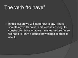 The verb “to have”
In this lesson we will learn how to say “I have
something” in Hebrew. This verb is an irregular
construction from what we have learned so far so
we need to learn a couple new things in order to
use it.
 