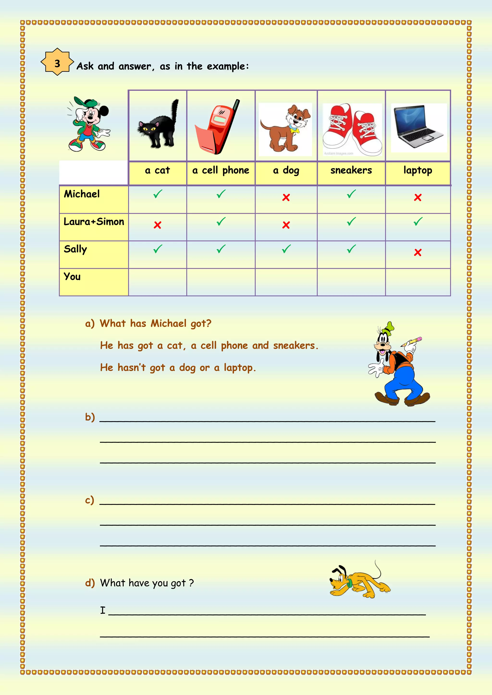 3     Ask and answer, as in the example:




                       a cat    a cell phone     a dog       sneakers   laptop

    Michael                                     x                      x
    Laura+Simon         x                        x                     
    Sally                                                             x
    You



          a) What has Michael got?

              He has got a cat, a cell phone and sneakers.

              He hasn’t got a dog or a laptop.




          b) ______________________________________________________

              ______________________________________________________

              ______________________________________________________



          c) ______________________________________________________

              ______________________________________________________

              ______________________________________________________



          d) What have you got ?

              I ___________________________________________________

              _____________________________________________________
 