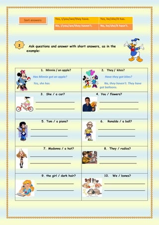Sort answers            Yes, I/you/we/they have.       Yes, he/she/it has.

                            No, I/you/we/they haven’t.     No, he/she/it hasn’t.




2     Ask questions and answer with short answers, as in the
     example:




               1. Minnie / an apple?                        2. They / kites?

          Has Minnie got an apple?                              Have they got kites?

          Yes, she has.                                       No, they haven’t. They have
                                                           got balloons.

               3. She / a car?                           4. You / flowers?

            _____________________                          _____________________

            _____________________                          _____________________



                   5. Tom / a piano?                       6.     Ronaldo / a ball?

        ____________________                              ____________________

        ____________________                              ____________________



                    7. Madonna / a hat?                         8. They / radios?

        _______________________                            ____________________

        ______________________                             ____________________



                   9. the girl / dark hair?                     10.   We / bones?

            ____________________                                ______________________

            ____________________                                ______________________
 