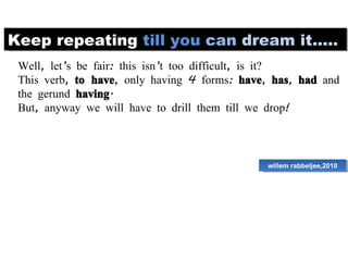 Keep repeating  till   you   can   dream   it..... Well, let’s be fair: this isn’t too difficult, is it?  This verb,  to have , only having 4 forms:  have ,  has ,  had  and the gerund  having .  But, anyway we will have to drill them till we drop!  willem rabbeljee,2010 