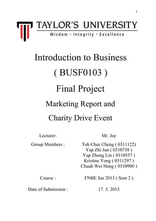 1
Introduction to Business
( BUSF0103 )
Final Project
Marketing Report and
Charity Drive Event
Lecturer: Mr. Joe
Group Members : Toh Chee Cheng ( 0311122)
Yap Zhi Jun ( 0310738 )
Yap Zhong Lin ( 0310557 )
Kristine Yong ( 0311297 )
Chuah Wei Hong ( 0310900 )
Course : FNBE Jan 2013 ( Sem 2 )
Date of Submission : 17. 5. 2013
 