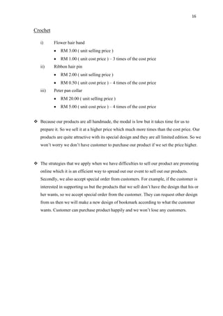 16
Crochet
i) Flower hair band
RM 3.00 ( unit selling price )
RM 1.00 ( unit cost price ) – 3 times of the cost price
ii) Ribbon hair pin
RM 2.00 ( unit selling price )
RM 0.50 ( unit cost price ) – 4 times of the cost price
iii) Peter pan collar
RM 20.00 ( unit selling price )
RM 5.00 ( unit cost price ) – 4 times of the cost price
 Because our products are all handmade, the modal is low but it takes time for us to
prepare it. So we sell it at a higher price which much more times than the cost price. Our
products are quite attractive with its special design and they are all limited edition. So we
won‟t worry we don‟t have customer to purchase our product if we set the price higher.
 The strategies that we apply when we have difficulties to sell our product are promoting
online which it is an efficient way to spread out our event to sell out our products.
Secondly, we also accept special order from customers. For example, if the customer is
interested in supporting us but the products that we sell don‟t have the design that his or
her wants, so we accept special order from the customer. They can request other design
from us then we will make a new design of bookmark according to what the customer
wants. Customer can purchase product happily and we won‟t lose any customers.
 