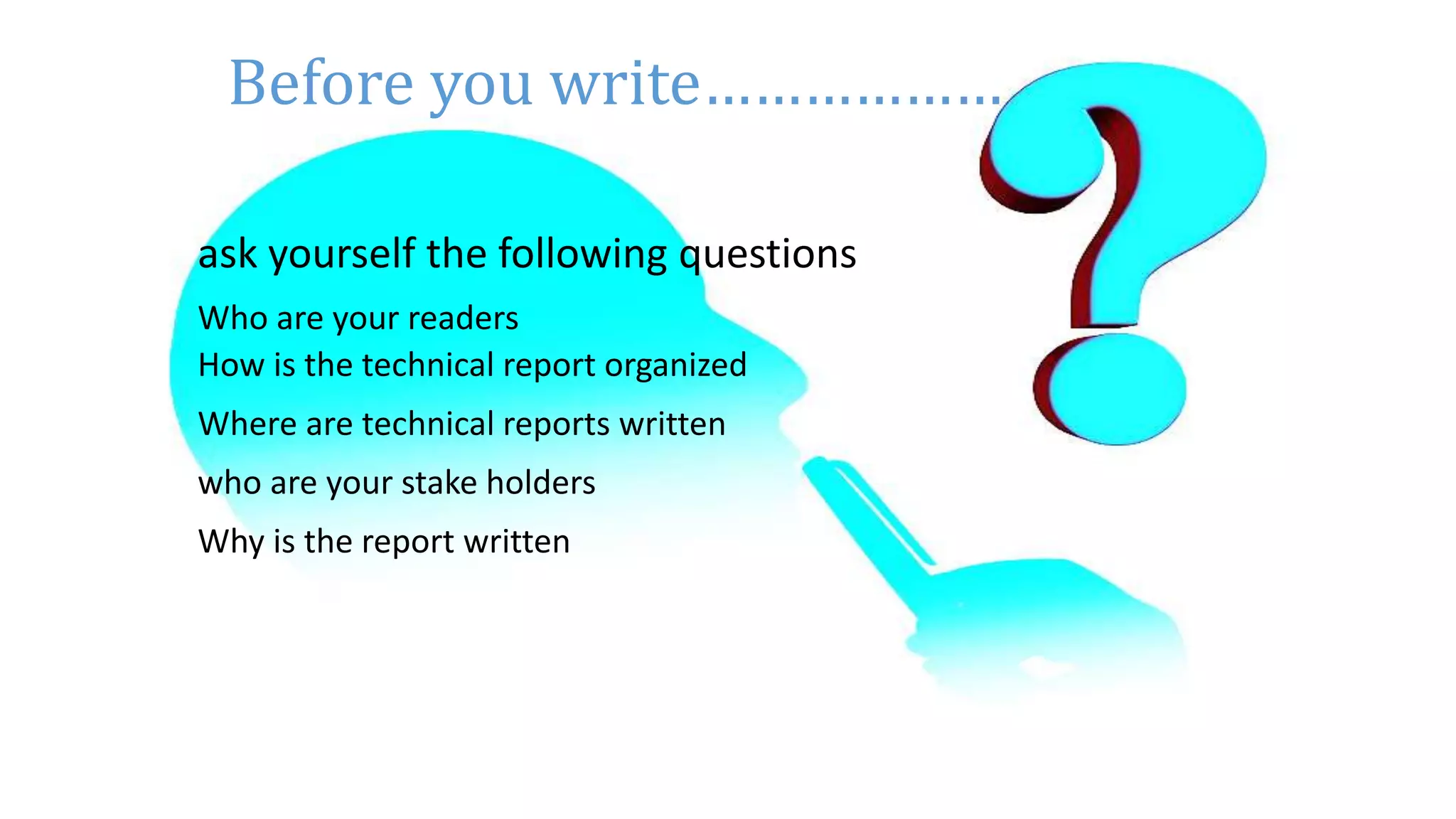 10
ask yourself the following questions
Who are your readers
How is the technical report organized
Where are technical reports written
who are your stake holders
Why is the report written
Before you write………………
 