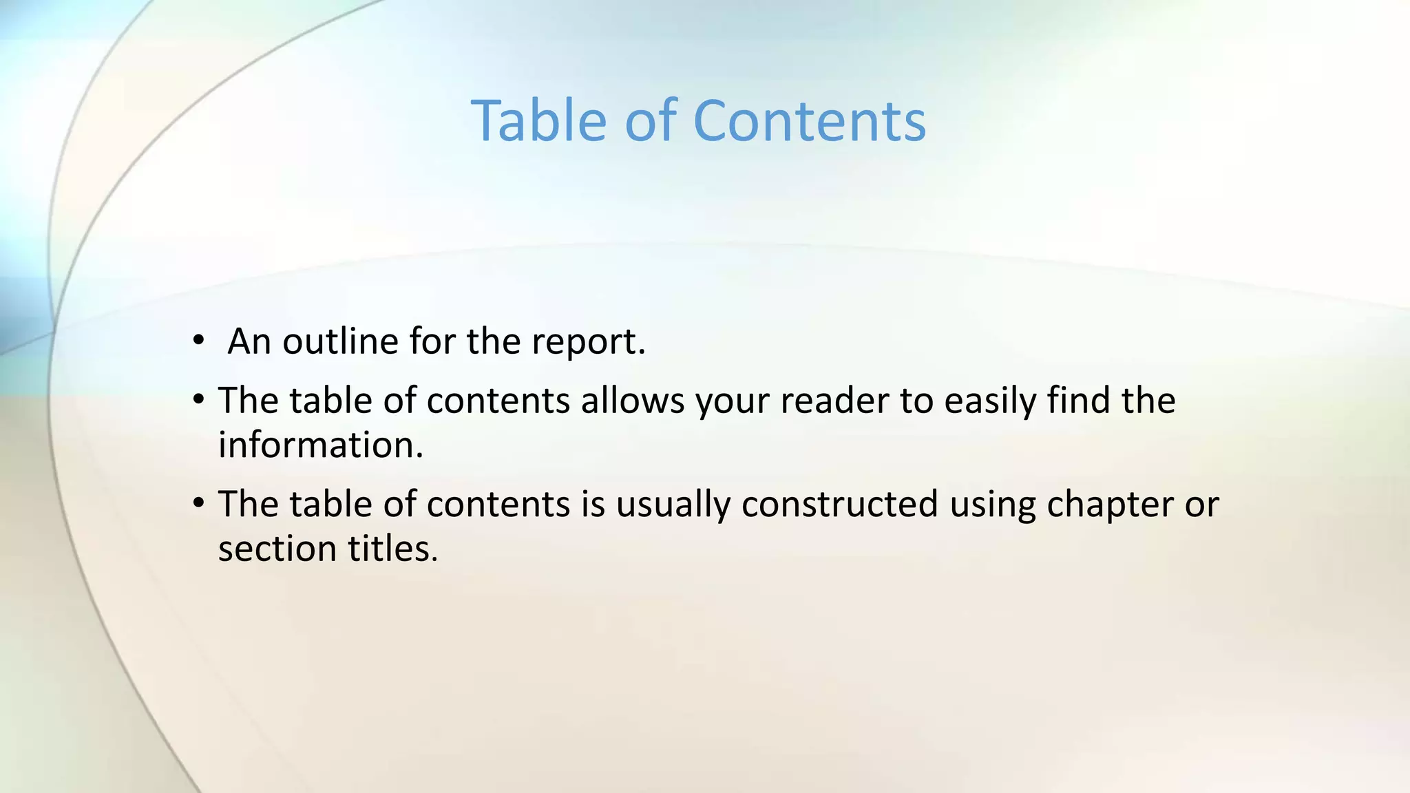 • An outline for the report.
• The table of contents allows your reader to easily find the
information.
• The table of contents is usually constructed using chapter or
section titles.
Table of Contents
 