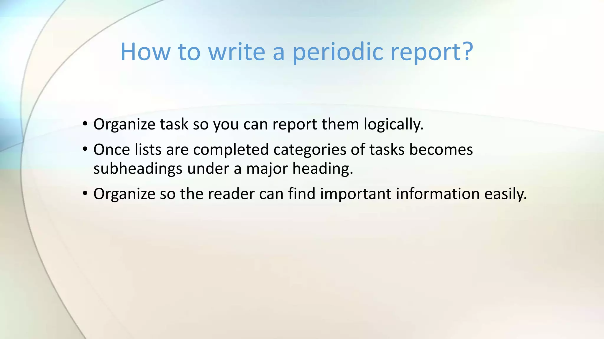 • Organize task so you can report them logically.
• Once lists are completed categories of tasks becomes
subheadings under a major heading.
• Organize so the reader can find important information easily.
How to write a periodic report?
 
