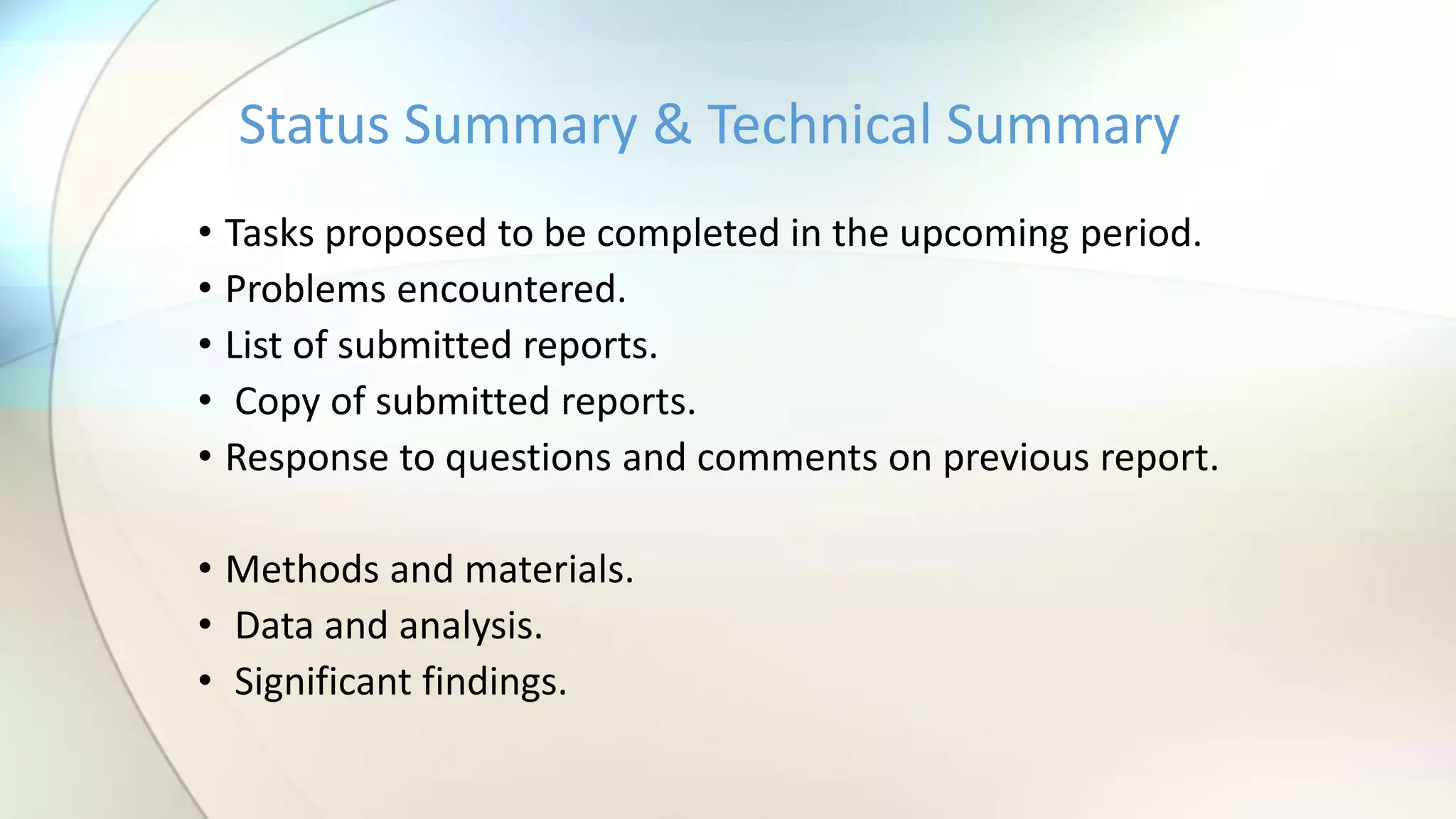 • Tasks proposed to be completed in the upcoming period.
• Problems encountered.
• List of submitted reports.
• Copy of submitted reports.
• Response to questions and comments on previous report.
• Methods and materials.
• Data and analysis.
• Significant findings.
Status Summary & Technical Summary
 