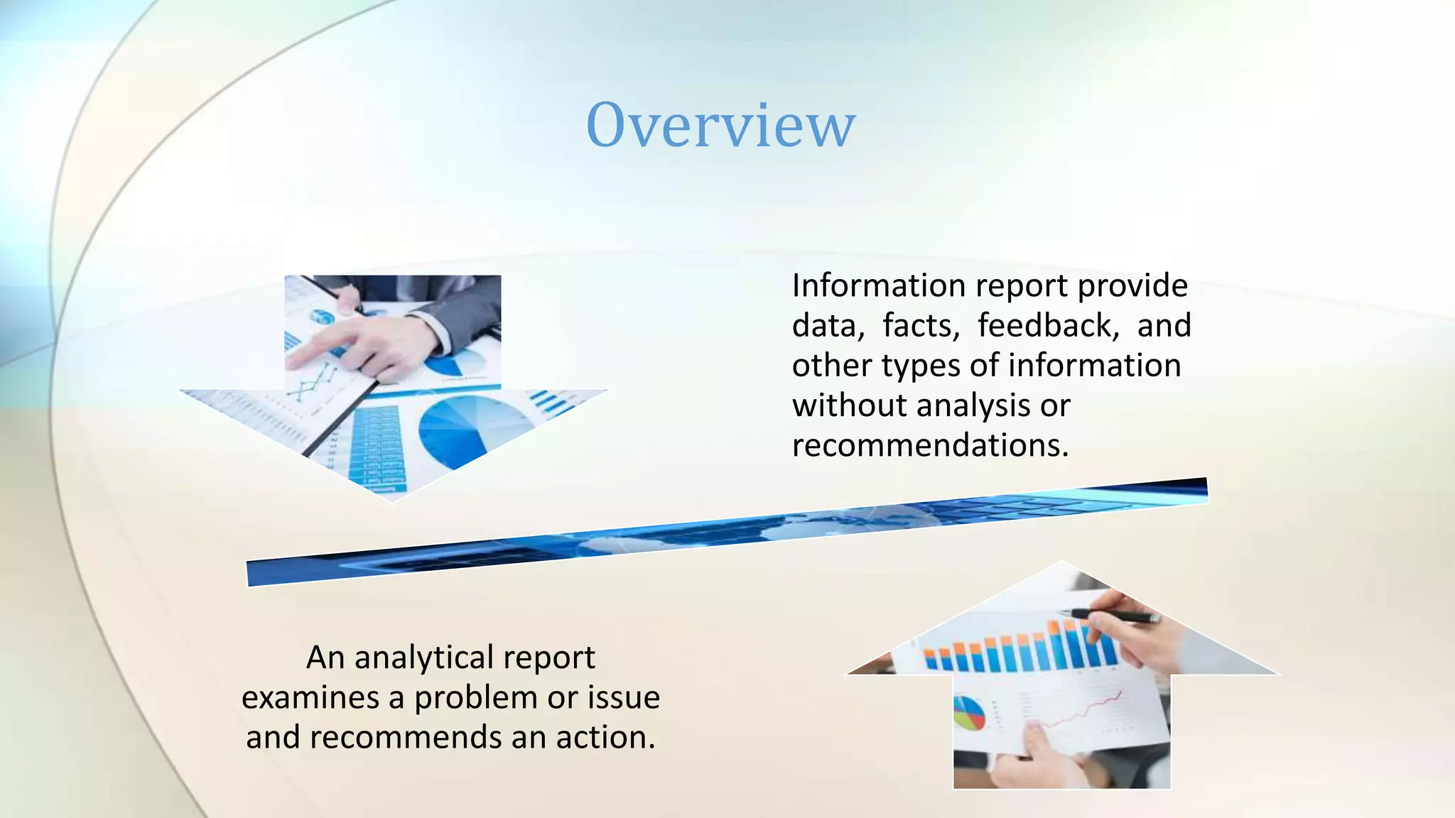 Overview
Information report provide
data, facts, feedback, and
other types of information
without analysis or
recommendations.
An analytical report
examines a problem or issue
and recommends an action.
 