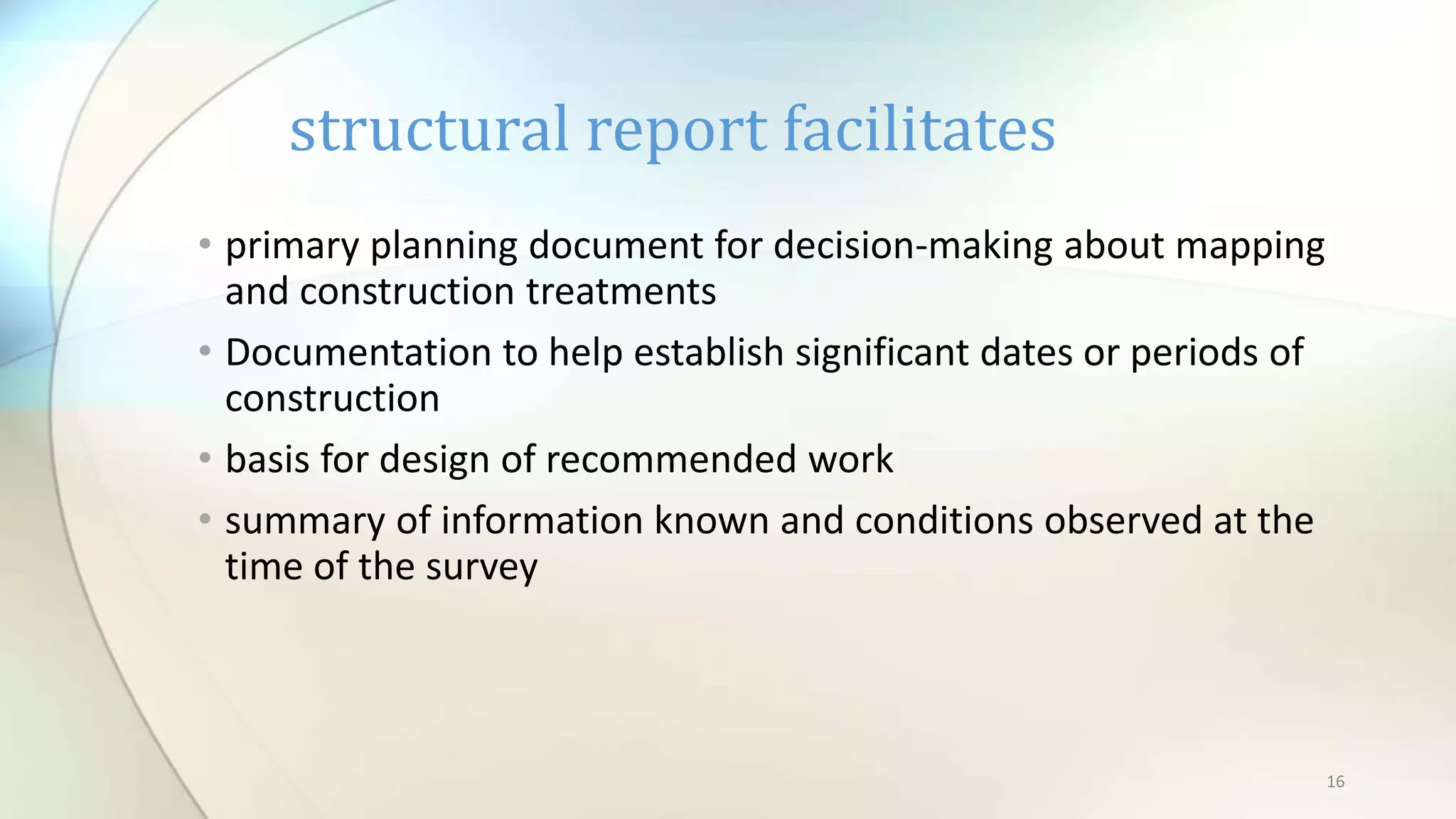 16
• primary planning document for decision-making about mapping
and construction treatments
• Documentation to help establish significant dates or periods of
construction
• basis for design of recommended work
• summary of information known and conditions observed at the
time of the survey
structural report facilitates
 