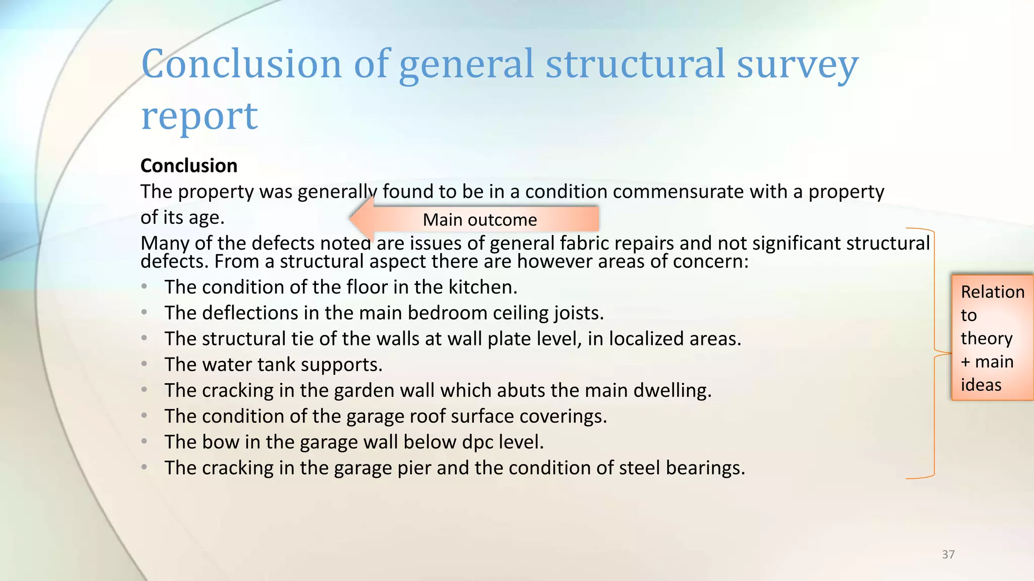 37
Conclusion
The property was generally found to be in a condition commensurate with a property
of its age.
Many of the defects noted are issues of general fabric repairs and not significant structural
defects. From a structural aspect there are however areas of concern:
• The condition of the floor in the kitchen.
• The deflections in the main bedroom ceiling joists.
• The structural tie of the walls at wall plate level, in localized areas.
• The water tank supports.
• The cracking in the garden wall which abuts the main dwelling.
• The condition of the garage roof surface coverings.
• The bow in the garage wall below dpc level.
• The cracking in the garage pier and the condition of steel bearings.
Conclusion of general structural survey
report
Main outcome
Relation
to
theory
+ main
ideas
 