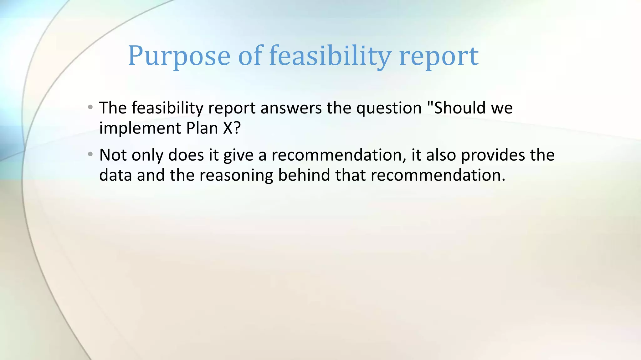 • The feasibility report answers the question "Should we
implement Plan X?
• Not only does it give a recommendation, it also provides the
data and the reasoning behind that recommendation.
Purpose of feasibility report
 