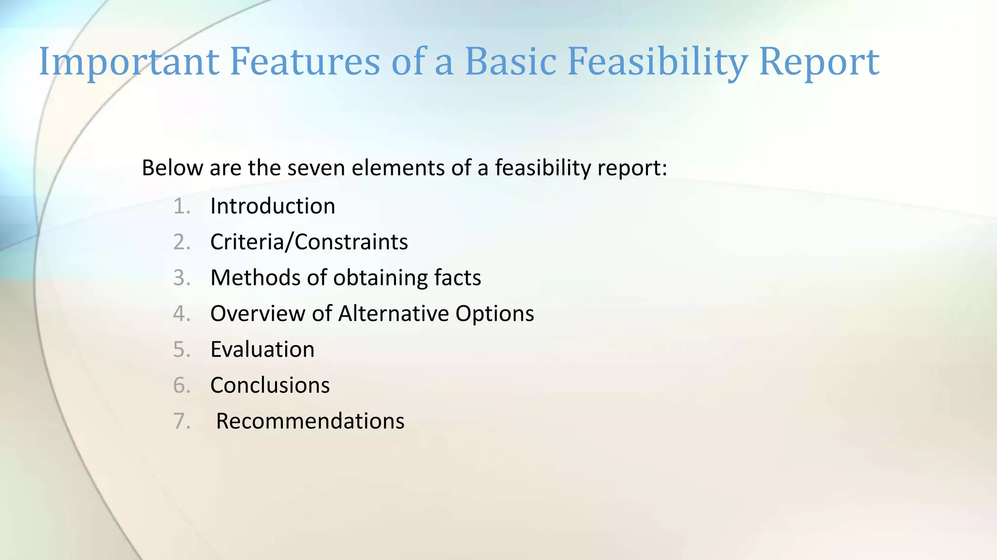 Important Features of a Basic Feasibility Report
Below are the seven elements of a feasibility report:
1. Introduction
2. Criteria/Constraints
3. Methods of obtaining facts
4. Overview of Alternative Options
5. Evaluation
6. Conclusions
7. Recommendations
 
