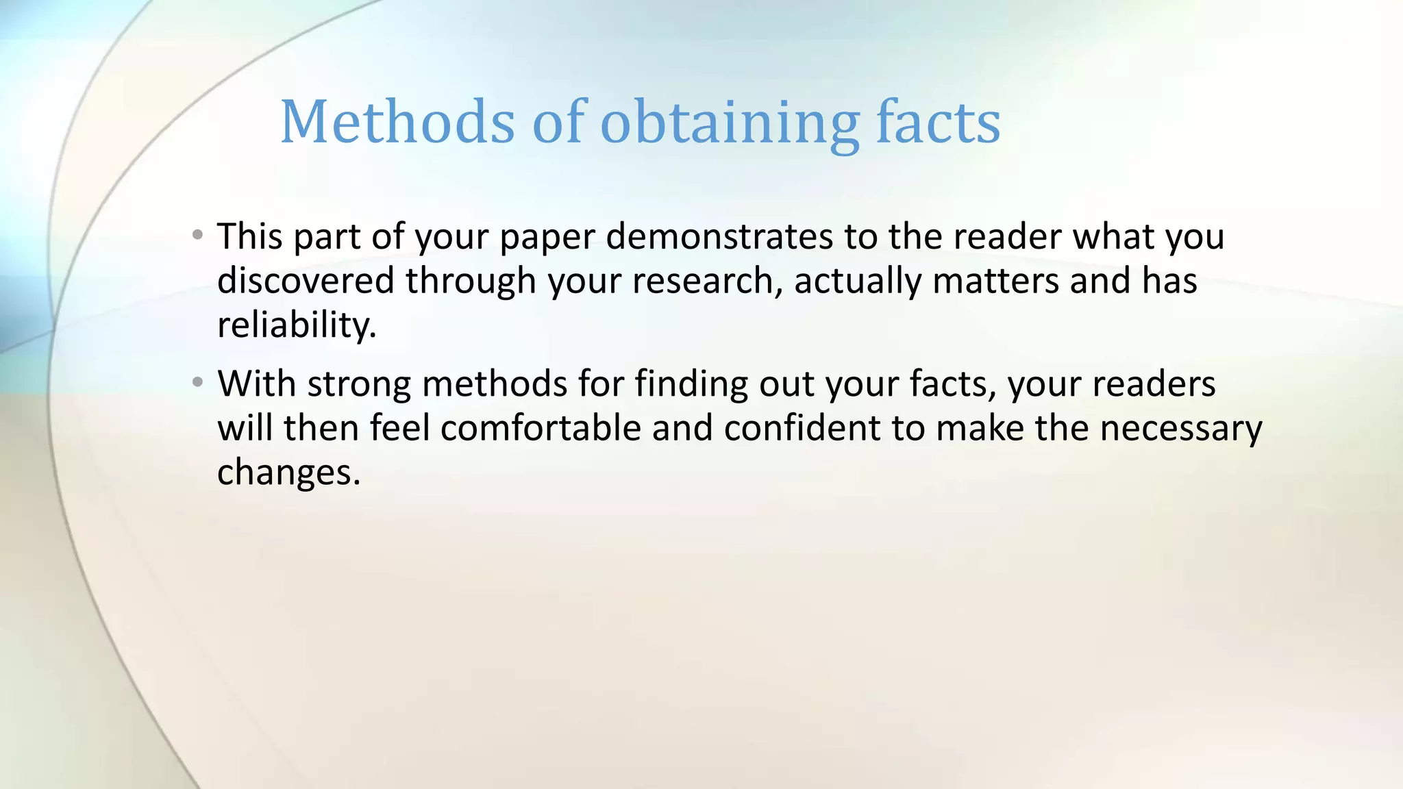 • This part of your paper demonstrates to the reader what you
discovered through your research, actually matters and has
reliability.
• With strong methods for finding out your facts, your readers
will then feel comfortable and confident to make the necessary
changes.
Methods of obtaining facts
 