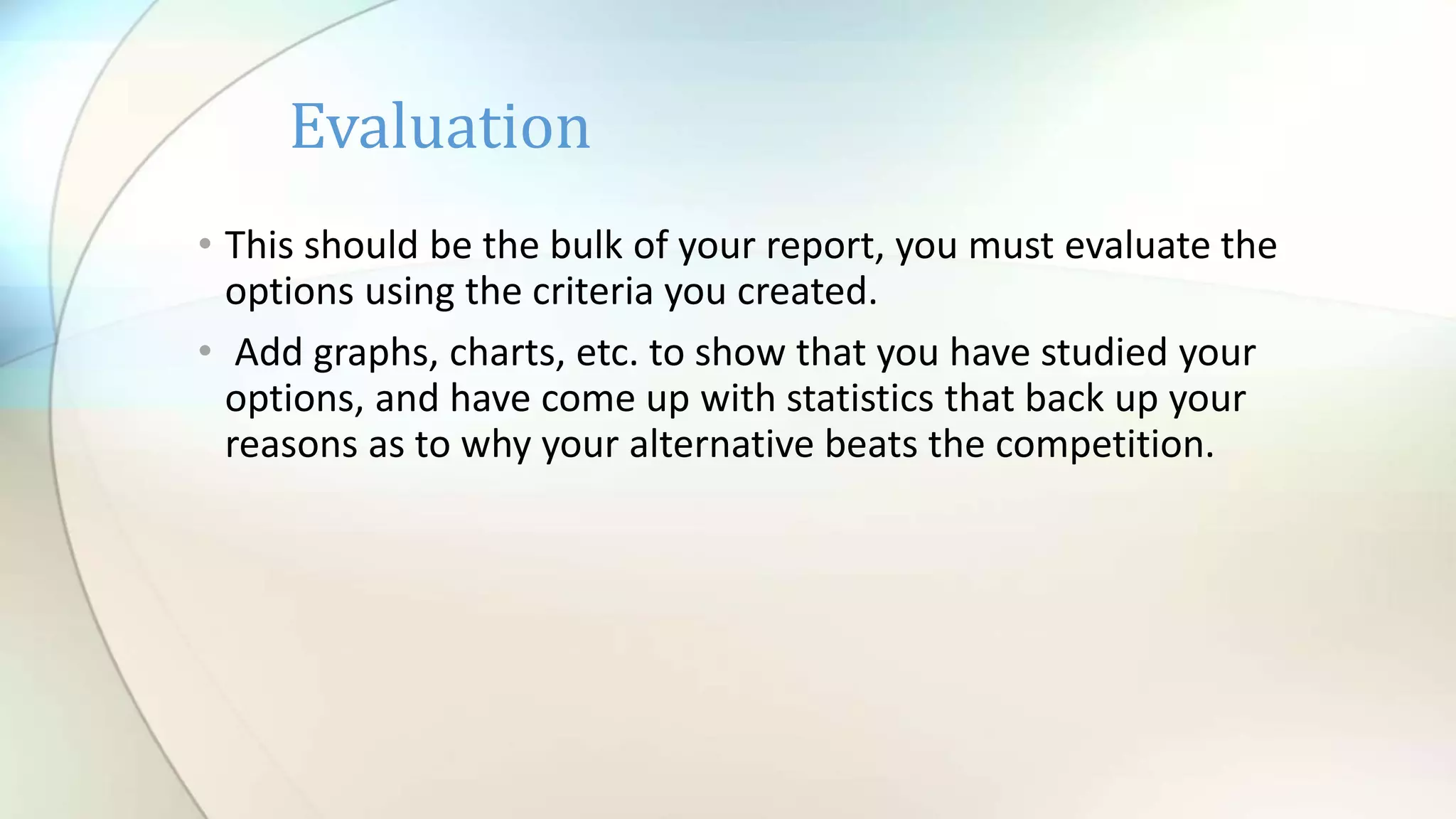 • This should be the bulk of your report, you must evaluate the
options using the criteria you created.
• Add graphs, charts, etc. to show that you have studied your
options, and have come up with statistics that back up your
reasons as to why your alternative beats the competition.
Evaluation
 