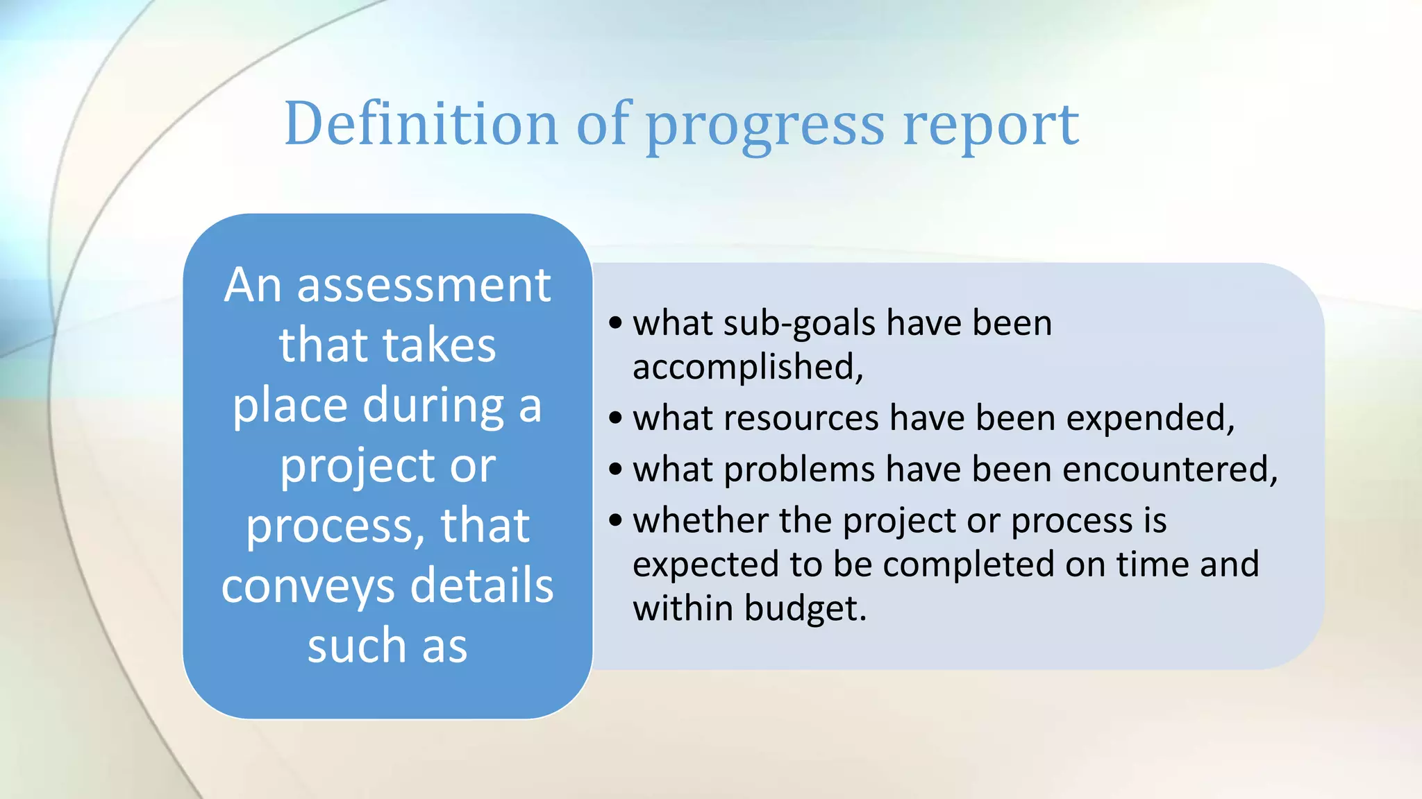 • what sub-goals have been
accomplished,
• what resources have been expended,
• what problems have been encountered,
• whether the project or process is
expected to be completed on time and
within budget.
An assessment
that takes
place during a
project or
process, that
conveys details
such as
Definition of progress report
 