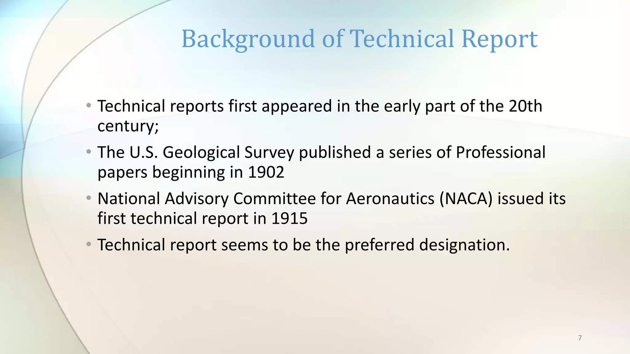 7
• Technical reports first appeared in the early part of the 20th
century;
• The U.S. Geological Survey published a series of Professional
papers beginning in 1902
• National Advisory Committee for Aeronautics (NACA) issued its
first technical report in 1915
• Technical report seems to be the preferred designation.
Background of Technical Report
 