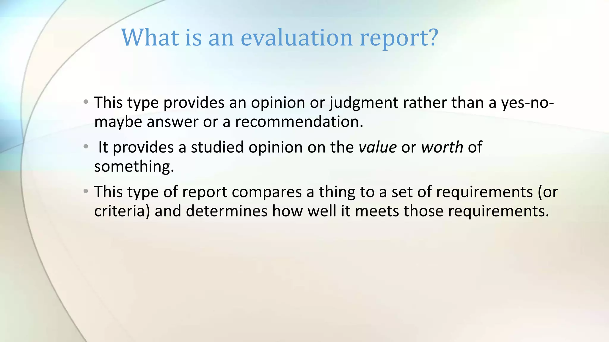 • This type provides an opinion or judgment rather than a yes-no-
maybe answer or a recommendation.
• It provides a studied opinion on the value or worth of
something.
• This type of report compares a thing to a set of requirements (or
criteria) and determines how well it meets those requirements.
What is an evaluation report?
 