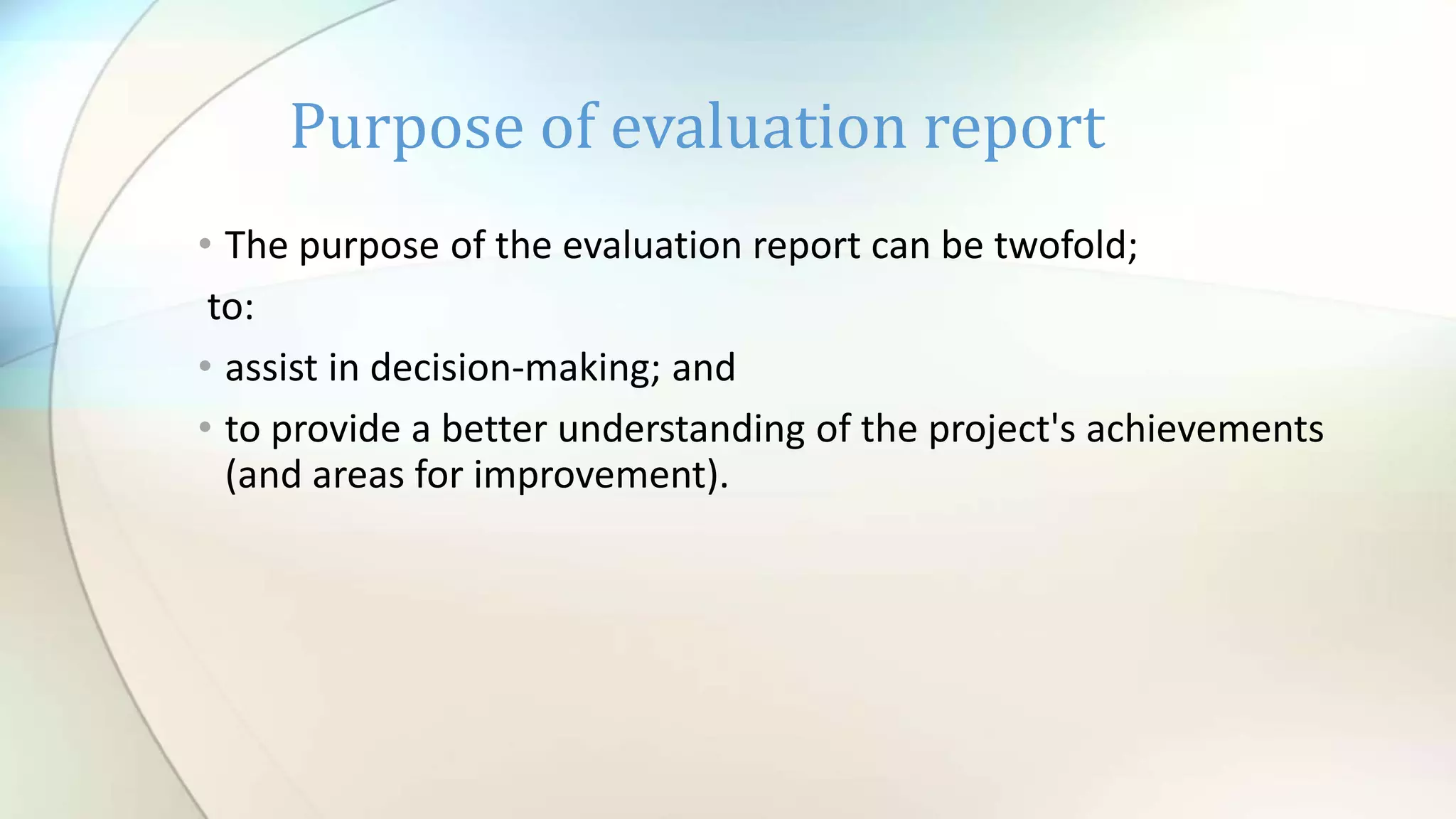 • The purpose of the evaluation report can be twofold;
to:
• assist in decision-making; and
• to provide a better understanding of the project's achievements
(and areas for improvement).
Purpose of evaluation report
 